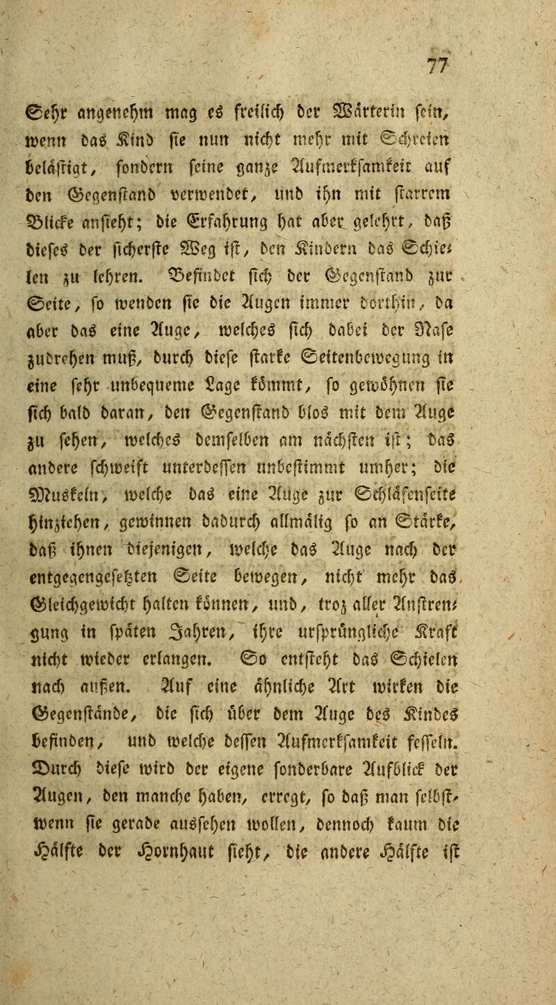©eljr angeneljm mag e$ fretu'd) ber SOBdrtertn fein, »«tnn t>a$ Ämö pe mm m'cf)f mel)r mit tb$fotetij tjcldfriqt, fonbern feine gan^e Sfufmerffamteft auf ben <&egenftanb wrroenber, unb t^n mit ffarrem -SÖUcFe anfielt; öie QErfaljrung hat a&et gelefjrt, ba$ tiefet ber ft#er(te 2Öeg if!, ben -Ämbem ba$ &d)ki Un $u teuren. SBefmbct fiel? ber dkgenfranb gur . ©nte, fo menben fte bie Äugen immer bortjjut, ba aber ba$ eine 2(uge, mefdjeS ftcf; babä ber Slafe -jubre&en muß/ burdj biefe ftatfe ©eftenberoegung in eine feijr unbequeme £age fämmt, fo genauen fie ftd) Mb bat an, bm ®egenffanb Mo$ mit bem 2(uge $u fe&ett, mltyß bemfel&en am ndd)jTeu i\t; ba€ mtbere fdjtuetft unterbefTen tm&cftimmt umfter; bfe 9ö?u0fe(n, meiere ba$ eine 2(üge gur ©djtäfenfcite fyntfetyn, gemimten baöurc^ oftmalig fo an ©tdrfe, ba$ ifynen ^iejcniQen, melclje ba# 2f ugc nadj ber entgegengefe^ten <&eiu 6emegen, niefct mcf)r bau, <&lei#gemid)t galten fönnett, unb, troj alfer 2lnfttcm <jung in {pätm Sauren/ ifytc urfprängitcf)e ®vaft ntd)t mieber erlangen, ©o entfielt ba$ ©fielen «adj an$en. &uf eine «Online 2frt wirfen bte ©egenfldnbe, bte ftd) fiBer bem 2(uge beS $tnbe$ Ufinben, unb meldye beffen 2(ufmcrff«mfett fefleto. SDurd) biefe mirb ber eigene fonber&are Znfblid ber ^(ugen, ben manche (jaben, erregt, fo ba$ man fcH)^ tt)enn pe gerabe autftfyn wollen, bennoeb faum bie J&dlftc ber ^ovn^aut fleljt, bie anbere Raffte i(t