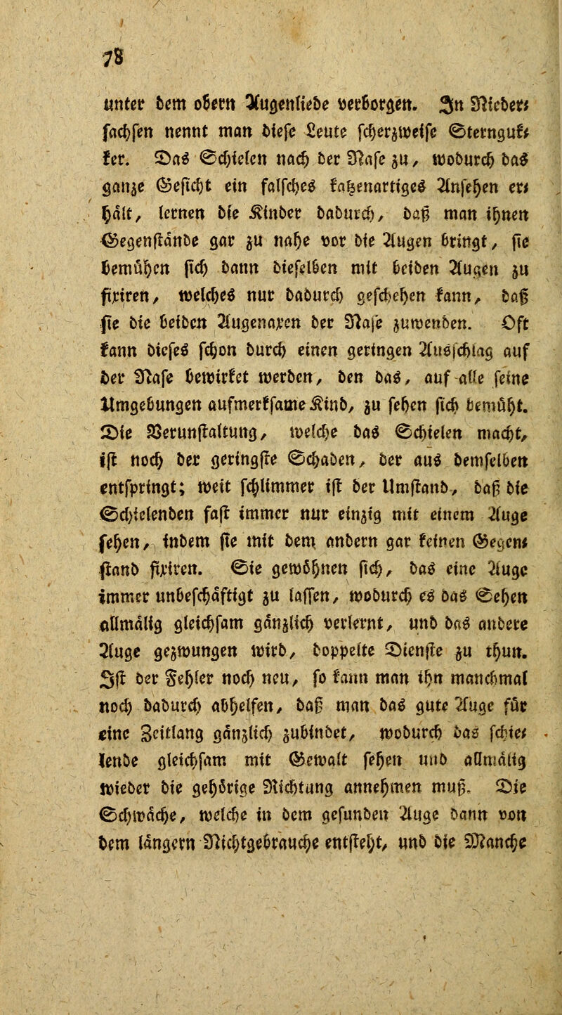 unter bem oUm QCugenu'ebe mHt&m. 3n Sftteber* fac^fen nennt man tiefe ZeüU fd)er$U)eifc ©terngufr f er. 2>a$ ®cf;iefcn nad) ber fftafe gtt, rooburcl) ba$ $a\W ©eftdjt ein falfdje* fa§enartige£ 2fn}>(jen er* §ält, lernen bie £inber baburch, ba^ man i&nen <s?egenftänbe gar $u nalje vor bie 2lugen Bringt, fte famosen |td) bann btefel&en mit Uibm 2fuqen su ftriren, tueldjeS nur babutd) gefd>cl>en fann, bafj f\e bie Reiben 2lugenaren ber S^afe äutvenben. Oft fann Oiefeö fdjon burd) einen geringen 2Cti8|c6iag auf fcer STtafe bewirf et werben, ben ba$, auf a«e feine Umgebungen aufmertfame^inb, au fefjen fi# fcemüljt. £>ie 23erun|taltung, roeldje ba$ fielen maajt, tfl ttocfj ber geringfre ^efraben, ber au$ bemfel&ett entfpringt; weit fcpmmer ift ber Umftanb, ba$ bit ®d)ic(enben faß immer nur einatg mit einem #uge fefjen, fnbem fte mit bem anbern gar feinen ®ec*ew fianb priren. <Bie geronnen ftd), baö eine 2iugc immer un&efc^aftigt $u laffen, woburdj e$ ba£ <£ef)ett ätlmalig gleid)fam gän^lid) verlernt, unb ba$ anbete 2luge gelungen Wivb, boppeite Sienjfa $\\ ttyun. Sit ber Sedier nod) neu, fo fann man f&« manchmal ttoc^ babur4> abhelfen, ba£ man ba$ gute 2fuge fär eine Solang gän^lid) gubinbet, n>oburcfj bas fetste^ lenöe gletd)fam mit ©etvalt fe^en utib aflnialig ttieber bie gehörige Stiftung annehmen muß. Sie <§d)it>ädje, tveldje in bem gefunben 2luge bann vott fcem langem 1fticj)tge&rauct)e ent(W;t, unb bie £D?anc&e