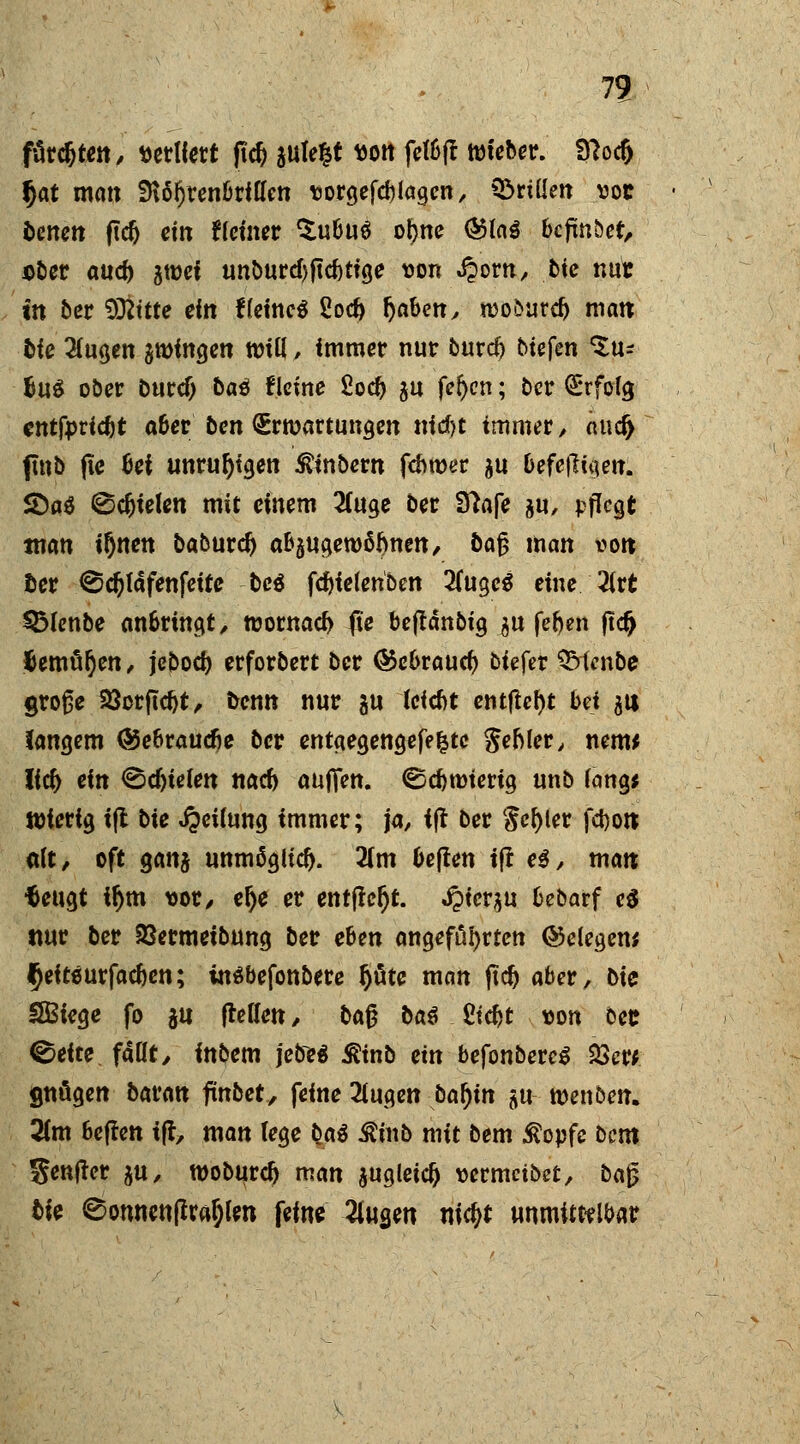 färdjten, sediert ftd) autelt ttort fetbft tm'eber. 3?od> fjat matt fHö^renbrlCfett vorgefd) lagen, ©ritte» voc bene» ftcfj ein Hemer $ubu$ of>ne ®la$ befmbet, ober aud) gtüef unburcfyftcbtige von J?orn, fcte nur in ber Sttttte ein Keines 2od> tjaben, mo&urd) matt bie 2(ugen $minge» tt)iß, immer nur burd) tiefen tu* BuS ober bucef) baö Heine £od) $u fefycn; ber Erfolg cntfpric&t aber ben Erwartungen nid)t immer, äud^ fmb (te bei unruhigen ^tnbern fdwer ju befe|ligen. S)a3 0djielen mit einem 2(uge ber Sftafe &u, pflegt tnan ifjnen baburd) abzugewöhnen, baj? man «ort ©er ©d)täfenfette M fd)fe(eriben 2(ugcg eine 2(rt $Menbe anbringt, n?ornacf> fie bejtdnbig ^u fef)en jtd> fomüfyen, jcbod) erforbert ber @ebraud) biefer QMenbe große 23crftd)t, fcen» nur $u (eiebt entfielt bei j« langem ©ebrauefie ber entgegengefe|tc gebier, nem* lid) ein ©djtelen nad) aufien. ©ebroiertg unb lang* Wierig ift bie Reifung immer; ja, ift ber $ef)ler fdjo» dit, oft Qcmt unmöglich. 2(m beften ift e$, man; tfeugt ifym vor, elje er entfielt. J?ier$u bebarf e$ ttur ber SSermeibung ber ehen angefahrten belegen; $eito urfac&en; inäbefonbere ijüte man ftd) aber, bie SEBiege fo $u (teilen, ba$ ba€ Ctc^t t>on bee ©eite faßt, inbem jebeä Sftnb ein befonbereS $ew gnügen baran fmbet, feine 2iuge» bafyn su wenben. Tim heften ift, man lege bat ^inb mit bem $opfe bem genfter $u, woburdj man $ugleid) wrmetbet, ba£ tie 0onnen(tra§lm feine 2lua,en nic^t unmittelbar