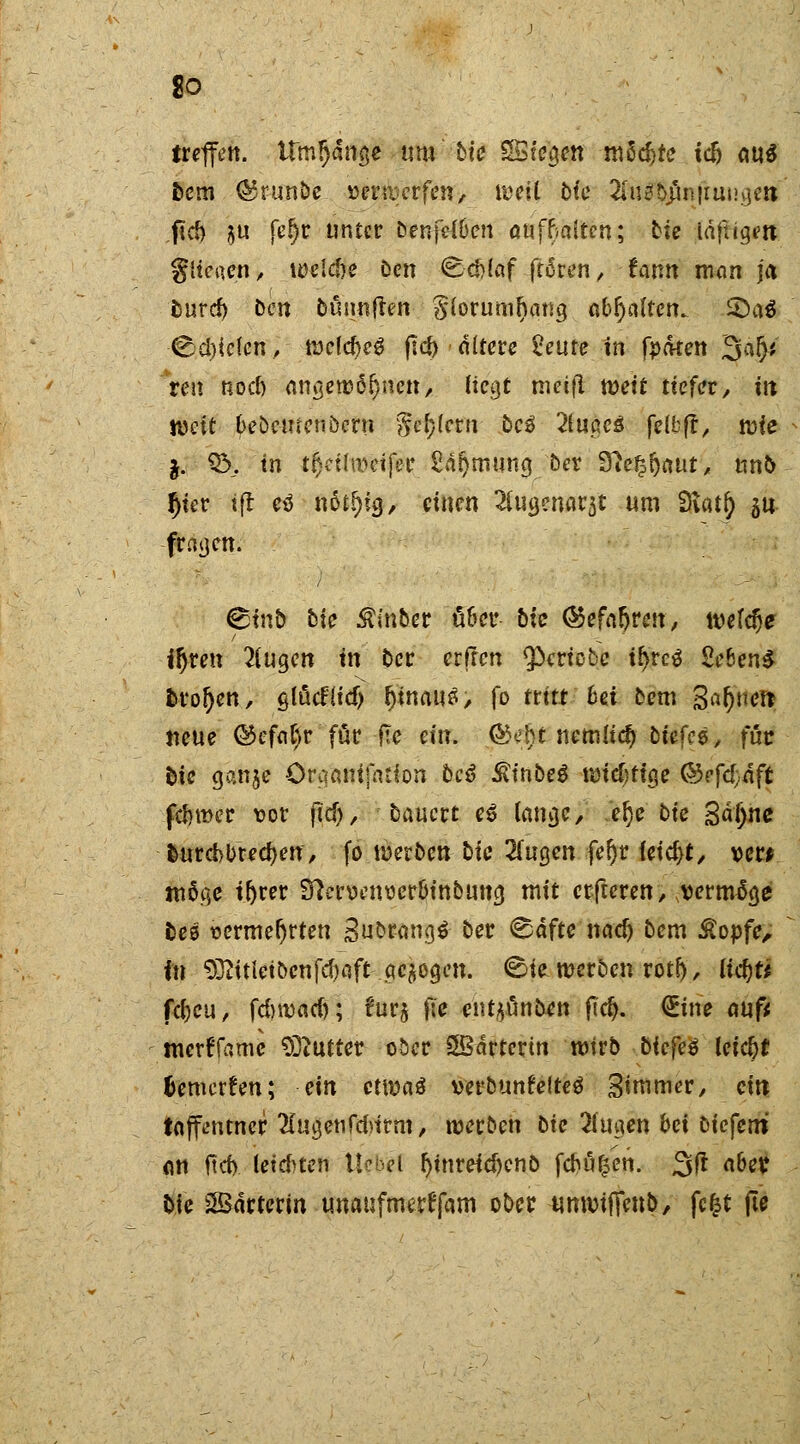 treffen. Urninge um bic $£ie$en mSd)te tcfc aus fccm <55r-unbe »erwcrfen, weil bfc 2ßtf$itftungdi fjd) $u fe|c unter benfeWen aufhalten; bic iäftigm glichen, welc&e ben Schlaf froren, -famt man ja fcuref) ben bünnften §forumr)amj abfynlten^ £Da$ @d)ic(cn, welcfreg flcf> altere £eure in fpaten 3a^i reu rsoef) angewöhnen, Hegt tneifl weit tiefer, in mit bebc-menoern )jä)km bc$ 2lußc3 felbft, tote j. %>. in tljeihveift'r 2ar)mung ber ?flef?f)tt\it, un& fjter tft eö nötr)ig, einen 2iug?narst um Dvatr) ^u fragen. Stnb bie $inber über bic (Sefaljren, wefdje iljren klugen in ber erfren $crtobc tl)rc$ 2e6en$ trogen, glücFfidj hinaus, fo ttitt bei bem ga^nett neue ©efat)r' für-fte ein. ®ebt nemlicf) biefcö, für &ie Qtfaft Craani]ation beß SitiM md}ti$e <&efd)aft ferner \?or jicf), bauert e6 lange, .eljebic Sdljnc fcnrcbbrecfyen, fo werben bic HuQen fer)r feiert, ver* möge tr>rer 9?croenoerbinbung mit erfteren, vermöge bee oermefjrten gubrangS ber Safte nadj bem £opfe„ in titlet ben fd)aft geigen. Sie werben rotf>, ucfjr* fdjeu, fdnvacf); f'ur§ }le enrjüntatt fier). (Eine auf* tnertTamc Butter ober SBdrterin wirb biefeö leiefrf fcemerfen; ein etwaä verbunfelteö Simmer, ein taffeutner 2[ugenfd>ttm, werben bte 2(ugen bei liefern an ftcf>. leisten tlebd ^inreic^enb feftü^en. 3fr aber t>ie SBarterin unaufmerffam ober $m$fctä^ fcfct jle