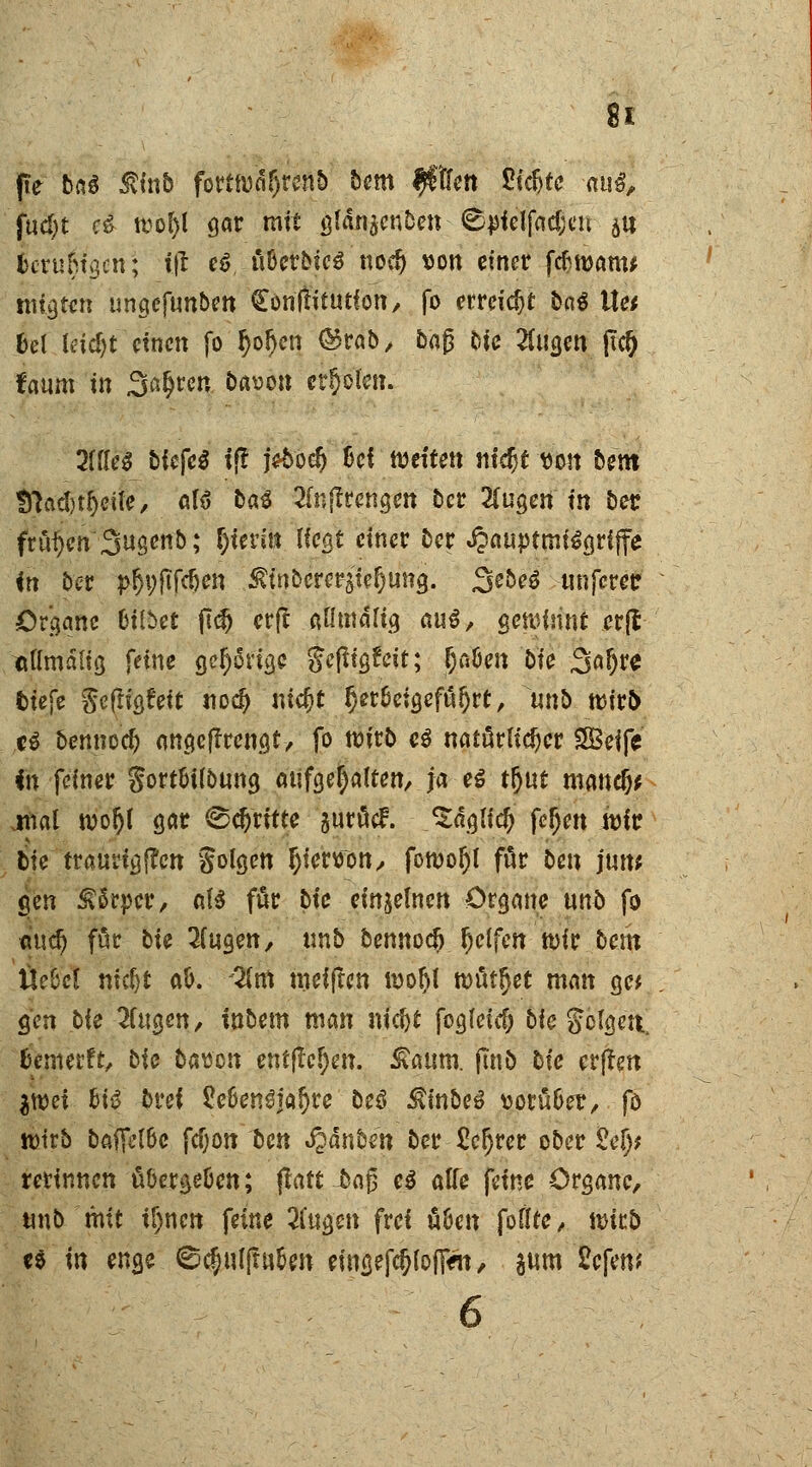 fte btö Ätab fortwdljrenb bem $\kn Sidjte aug, fud)t c6 wol)l gar mit glän^enDen <£jJielfact;eu $u fccrumaen; i|l ef üöetbtes nocl) \>on ctnctr ftfwanu mieten ungefunbm Conftüutfon, fo erreicht bat \\u bei Ceid>t einen fo r)of)en ©rab, baß Nc 2Cucjen ftei) faum in Sauren bason erböten. 2iik$ biefeä i(? j*5od) Bei weiten nidjt «on bem !ttad)tr;eife, afö ba3 Slnjlrengen ber 2(ugen in ber frühen Sugenb; fjtenn liegt einet ber «£auptmt£grfffe <n 5er pr)i;fifcöen ^inberer^te^un^. SebeS «nfetetr Organe bittet ftcij erft aßtnältg cm$, gewinnt erjt «flmditg feine ger)5nge gefitgfeit; Ijaöen bie Safjre tiefe ^cfltgfett nodj nic&t herbeigeführt, unb wirb U benneefj angeftrengt, fo wirb e$ natürlicher SBeife in femer $ort&t(bung aufgehalten, ja eß tr)ut mand)* .mal wor)( gar dritte guröcF. ^dgltcf; fer)en wir bte traurig j?en folgen r)ienoon, fowoI)l för ben juw gen Körper, aB für bie einzelnen Organe unb fo au^ för bie fingen, unb bennoeö fjelfen wir betn iXe(oel nicr}t aö. -2(m weiften wotjl wurdet man ge* gen bie fingen, inbem man nicf)t fogleid) bie gclgeit. temerft, bie bauen entfielen, £aum. (In 5 hie erften $wei &i3 £>rei £e&en£far)re beö $inbeS tjorü&er, fo wirb batfäbc fcf;on ben Jpdnben ber £er)rer ober M)$ retinnen tiöerge&cn; ftatt £ag e$ atfe feine Organe, unb mit if)nen feine fingen frei ööen foifte, wirb e$ in enge ©c|uirtu5en emgefc§(ofiVn, jum Eefem 6