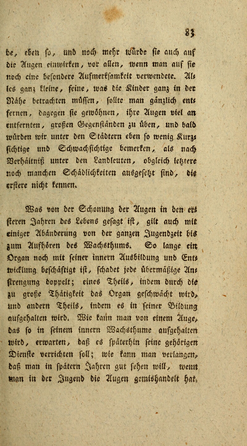 8| he, e6«tt fo, tittb «0$ meljr würbe fte au$ auf bie 2(ugen ctntöirferi/ vor allen, wenn man auf fte tiod) eine befenbere 2lufmertTamfrft fcerwenbere. 2tt* leg gan* ffente, feine, wa$ bfe Aber ganj in ber fftaf)e betrauten muffen, foilte matt gan^lid) enfr fernen, bßgegen fte gewönnen, ir)tc 2(ugen »ief an entfernten, großen ©egenftdnbett gu üben, unb bal& würben wir unter ben <£tabtern eben fo wenig to^ pcr;ttge unb €5d)wad}fid}ttge bemerken,, als nacr) S3err)nitnt0 unter ben Sanbfeuten, obgteicr) (entere «od) mannen 0$ableiten auSgefe|t ftn&, bi* «rfrere nidjt fennem $£a$ *ön ber ödjonung ber 2Tugen in ben eU fferen Saljrcn be$ SeCenS gefagt tft, gilt aucr) mit einiger 2f&änberung t>on ber gangen 3«genbgeit fci£ $um aufboren be$ 2Bacr)ät(jum$i ©o lange eitt Organ noer) mit feiner innetn 2iu$6ilbung Unb <£nf* Wtcfluna, 6efc^afttgt tff, ffiabet jebe fifcermaßige 2(tt* flrengung boppelt; eines ^()eilS, inbem burclj bte $u große ^ätigfett ba$ Organ gefdjwddjt wfrb> unb anberrt SfjeilS, inbem eS in feiner ÖMitoumj aufgehalten wirb* 28te fcmn man von einem 2fuge, fcaö fo in feinem innern 2ßad)$tr}wne aufgetjaltert wirb, erwarten, baß es fpdter^ln feine gehörigen sfetenffe verrieten foK; wie Unn man klangen, baß man in ftätern ^aljren gut fe^en Witt, wemt man in ber ,3waw& &ie #waw gemi$§*mMt §ak