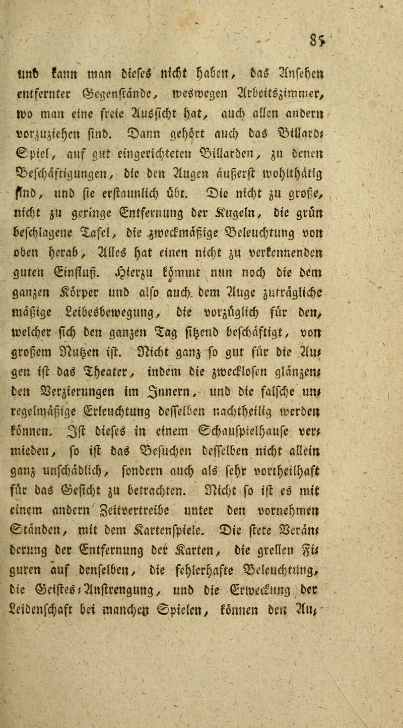 8S «ttfc fann man tiefet nl$t fyabcn, ba§ ZnUfyeti entferntet ©cgenftdnüc, weswegen 2fr&eft$gt.mnier, tt)o man eine freie 2iu6fid)t i)at, au$ «[Jen anbern sor^iefjen ftnb. SÖann gehört and) baß QMOaro* ^ptel, auf gut eingerichteten QMflarbcn, gu Denen Qkfefydftigungen, bic ben 2fugen aujjerft U)ol)tf[)atig fmb, unb fie er(latmli$ übt. £)ie nid;t gu große/ «tc^t gu geringe Entfernung ber kugeln, bie grün Befcfylagene ^afel, bie ^wedmdgtge Beleuchtung »Ott oben l)erab, TMe$ f)at einen nidjt gu serfennenben guten Einflug. JQicrgu Hmmt nun nod) bie bem ganzen Körper unb alfo and), bem 2Iuge gufräglidje madige £eibe$bett)eguug, bie vorgüglid) für ben/ welc&er-ftcfc ben ganzen 'Sag ft&eno befefräftigt, von großem £ftu£cn tft. 3^tcf)t gang io gut für bie 2(u* gen ift baß Sweater, tnbem bie grcecflofen qldngew ben 23ergierungen im 3nnern> unb bie falfdje um regelmäßige Erleuchtung bcfifelben nadjtljetltg werben fönnen. 3ß biefcS in einem ©cfjaufpielljaufc »er; uneben, fo i(l baß Q3efud)en befielen nidjt allein gang unfdjablid)/ fonbern auef) a\ß fcljr wvtfyilfyafi für ba^ ©eftcfjt gu betrachten, fftidjt fo ift e$ mit einem anbern' Scitttertretbe unter ben vornehmen Gotänbcn, mit bem ^artenfpiele. £>ie jtete 23erdw berung ber Entfernung ber harten, bie greflen §ti guren auf bcnfelben, bie fehlerhafte Beleudjtting, bie ©eiffeä^lnltrengung, unb bie Ern>ed:ung ber Seibcnfdjaft bei rnand;e# Spielen / Wimen ben 2(ur