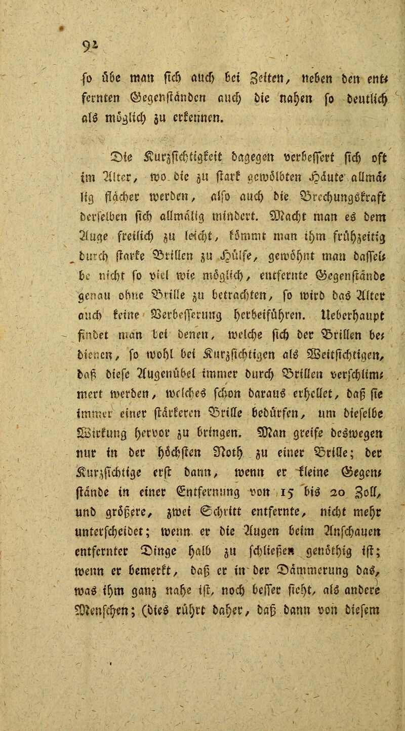 fo übe man ftdj oucf) bei S^tm, neben ben enti fernen ©egenfldnbcn aud) £>te nafym fo Deutlich aB mSgUd) $u ernennen. 2)ie SCurgft^ttgfcit biegen «er&effcrt ftdj oft im Alfter, wo. oie 5« ftarf «wölbten «JMute aümät Hg $äd)er werben, alfo auc& bte ^re^ungöfraft berfelben ftcb aümnlig tmrtbert. 9J?öc^t man eä bem 2(uge freifiel) ^u ldcf)t, fömmt man i(jmfrül^eitfg, „ fcurcZ) ftarfe QMiücn gu i^uife, gewöhnt man baffel* k nfri)t fo x>k\ wie mögjtcl), entfernte ©egenftanbe $cnau ohne Stille 51t befragten, fo wirb bat Zltet auch teim Sßerbefferung herbeiführen. Ueberljaupt fi'nbet man M beneix, weiche jtc& ber drillen be* biegen, fo wohl bei Äurjftdjttgcn al$ $Qeitfiä)thm, ba# biefc 2(ugcnübel immer burd) Q^rißen x>etfd)lim', wert werben, weMje* fefcon barauS erhellet, baß fte imnur einer flaueren Stille bebürfen, um bie\e\U SBitfung f)etoor &n bringen. $R<m greife belegen nur in ber (jöcfcjten 3?ot!j ^n einer Q3riUe; ber Äur$(Td»tfa,e erfl bann, wenn er Keine @egew ftdnbe in einet Entfernung von 15 bi$ 20 Soft, unb größere, %\vei Cevitt entfernte, nic&f mel)t unterfcljeiöet; wenn er bte 2lugen beim 2(nfc^aucn entfernter 3>itt$e Ijalb 51t fließe« genotl)ig ift; wenn er bewerft, baß er in ber ^Dämmerung baS, wa$ ir)m ganj tta&c i(t, no et) befier ftcijt, als anbere SOftnfcfyen; C^*^^ rö^rt bar}er, baß bann von biefem