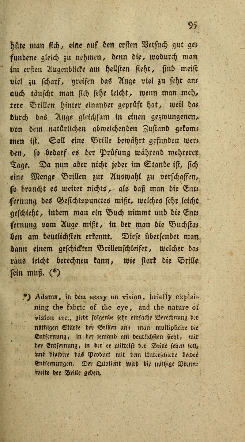 9> pte matt f?cfj, eine auf tm erflett Sfefud) gut 3« funbene gleich au warnen., benn bieA wobttrcf) man im erfren #ugcnMf<£e am ^eUjIen fie&t, (tnb meifl i>id $u (tyarf, greifen *>«$ #u3e viel *u fe$r an? guc& taufet matt fid) feijr feiert, wenn matt mer), rere drillen hinter einander geprüft §at, roeü bat tutd) ba$ 2fuge gtcicfcfam in einen gelungenen, von btm natürlichen a&tttetdjenben Suftanb gefönt* tttett i(l. ©ott eine Q5rif(e £ett>är)rt gefunben wer* fcett/ fo fcebarf e$ ber Prüfung wa^renb meieret? ^tage. Qa mm a&cc ni$t jeber im ©tanbe if?, jldj eine Sftenge drillen gut #u3roar)l gu wrfdjaffen, fo brauet e$ weiter nidr>t^, a(i baß matt bte <lnu ferttung bei (^cftd>t^puncteö mißt, welches fer)t leicht gefdjieljt, ittbem matt ein QSudj nimmt unb bte<£nt* fernung vom ^ugemigt, in ber man bte 33ucr/jra* ten am beutlid)(fen erfennt. SDiefe ü&crfenbet matt tarnt einem getieften ^rittenfcfyletfer, roeldjer bat raus leicht berechnen fann> wie ftatf bte %>xiU fein muß. (*) *) Adams, in tiem essay on vision, briefly expiai ning the fabric of the eye, and the nature o£ vision etc., Qiibt Maenbe fei)* einfache 23etecf)nung fcec nütßigen ©tärfe Ut SötiUen an: man muttiplicire tue ßntfetnuna, in t>et jemant> ani fceutucfyften (iet>t, mit fcer Sntfetnung, in tet et mittetft t>cc Sritle fetyen fotf, imt> tiivibire taö «Probuct mit bem Unterfcöiebe leitet; (Sntfewunaen. ©er Quotient wit& t>ie nöt^e SSvenn? Weit« ber dritte geben*