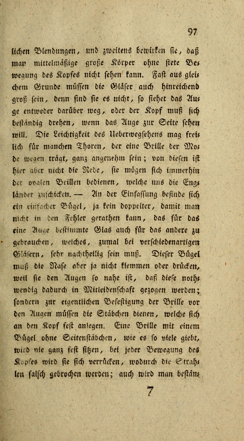 Jicfjen QMcnMmgen, unb weiten* tetvitttn flu, oafj man mittelmäßige $ro£e Körper ofjne ftete SSe* wegung beß $opfe$ nic^t feigen tantt. gafl aus gleu djem ®runbc muffen bic QMdfer. aucfj fjüireicfienö groß fein, Denn finb fie eß niefct, fo fielet baß Hut ge entweber barüber megA ober ber £opf muß ftdj &e|fanbig breljen, tDcnn bas 2(uge jur Seft<? feiert will. &te £dd)ttgfett Deö Ueberwcgfe^eitö mag frei* Üd) für manchen 'Sfjoren, ber eine dritte ber D32o; fce luegcn trogt, gan* flngeneJjm fein; von btefen ift f)iev aber nicht bte Siebe, ftc mögen fiel) immerhin; tot o*aicn ^i'tüen bebienen, welche m\ß bie €ng< Ut\btf ^iiidbicfctt. — 21 n ber <£infaffung beftn&e ft'cf) ctr? einfacher QM'zgel, ja fein Doppelter, Damit matt ntd't In Den v?c^lcr geraden tarnt., baß für bat eine 21 rna* betlfmmte ®laä auef) für baß onbere 31t gebraueben, u>eld)e$, gumal Bei verfebiebenartigett ©Tafern, fehr naci)tl)eilig fein muß. SDtefer 95ügel muß biß Sftaf2 öfter ja tttcfrt Hemmen ober bröefen, weil fie ben klugen fo nalje tft, baf, biety notl)* rcenbtg baburd) in Sftitleibenfcbaft gebogen werben; fonbern $ur euientlicfien Q^efejfigung ber Griffe oor ben ?lugen muffen Die ©täbeften bienen, welche fidj Ott ben &opf feft anlegen, (ürtne Q&rflle mit einem Q>ügel oljne ^eitenfldbc&cn, rote es fo viele giebt, toitb nie gan$ feft ft£en, bei jeber ^eroegung beß Äcpto wirb fte ftd) uerröefen, roobureb bk fjbttAfy Un falfd; a,ebro$en werben; awcf; wirb man befldm 7