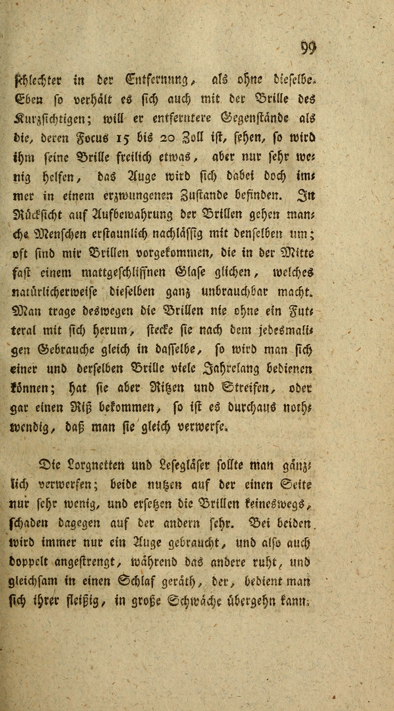ftyU$tev in ber Cntfermmg, aU efym kitfclU* @6e« fo verfjdlt e$ (1$ au$ mit ber ©rille be$ Äuräftctytfgen; will er entferntere ©egenjfdnbe all fcie, bereu gocuö 15 6i$ 20 Soff t|f, fe§en, fo wirö i§m feine ©rille freiließ etwag, a&er nur fejr wt ru'g Reifen, btö 2(uge wirb ftd) t>a6ei boef) im* mer in einem errungenen guftanbe Gefmben. 3tt SKöcffic&t auf 2Cuf6cn>a^run$ ö*t ©riHen gefjen man* d)< Sftenfcfeett crpeunHc^ nadjldfjlg mit benfel6en um; oft jlnb mir ©rillen vorgekommen, bie in ber Sftitte fatf einem mattgefdjlifincn @lafe glichen, wld)c$ «aturu'djer weife biefel&en ganj un&raucf)öar ma$t. $Jlan trage be^wegen bic ©ritten nie ef>ne ein Wut* teral mit ftd) (jerum, fle<fe jte naef) bem jebeSmali* gen ©e&raudje gleich in b&fttlte, fo wirb man j!d> einer unb berfetöen ©rille viele Satjrelang äebienen fßnncn; f)at fte a&er 9ti$en unb Streifen, ober gar einen 9üg &efommen> fo ijl e£ burd)au$ notr> tven&ig, baß man fie gleich verwerfe. £>ie £orgnetten unh Sefegldfer follte man gdn$* tid) verwerfen; hübe nu|en auf ber einen <&eit$ imrfcjjr wenig, ixnb erfe^en bie ©rillen feineswegS, fdjaben bagegen auf ber anbern fe§r. ©ei Seibeti. ivirb immer nur ein 2luge gebraust/ unb alfo auclj fcoppelt angefkengt, wdljrenb Mß anbere ruf)t, unb gletcfcfam in eimn 0$laf gerdtl), ber> Oebient mari fie^ i^rer fleißig, in große ©c&wäd;e ü&ergeljn fanm