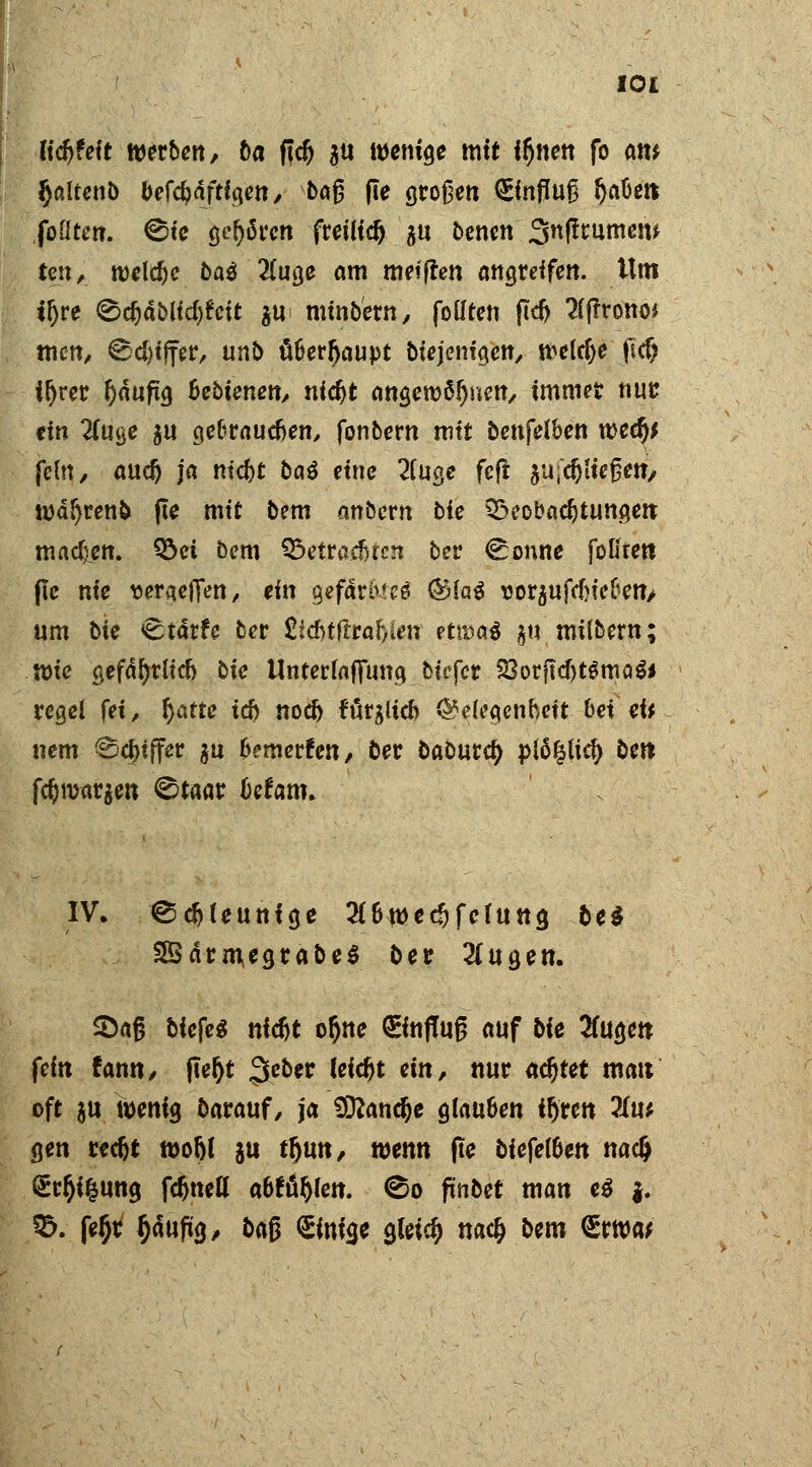 iityeit werben, ba ficfj $u wenige mit i^nen fo am Jjßltenb be{d)äftl<\en, bajj fie großen €infüu£ Ijaöett foßten. @te gehören freiließ 5« benen Snjtnimew ten, welche baö 2(uge am meiflen angreifen. Um iljre <&d)ablid)hit ^u mtnbetn, foüten ftcf> #f?rono* tuen, ©cfyijfer, unb ä&erljaupt biejem'gen, welche ftd? ifjrer Ijduftg Bebienett/ nic^t angewöhnen, immer nuc ein H\x%e $u ge&raucfjen, fonbern mit benfeiben wfy fein, aud) ja ntcfrt bau eine 2fuge feft ausließen, wä^renfc fte mit be-m anbern bie Beobachtungen madien. Bei bem Betrachten ber €:onne fofirett fie nie tteraeflen, ein geftees &la$ \3or$ufdjieken> um bie <£tärfe ber &d>tftraf)!en etn?a$ §u milbern; Wie gefährlich bie tlnterlafifung biefer 23orfkf)tgma$* regel fet, tyafte td) nod> förglicb Gelegenheit bei eU nem ©cfnffer $u &?merfen, ber oaburety plö%licf> bett f$war$en ©taar IJefrmi. IV. ^#Uuntge #&wedjfelutta, bei 2Särm,egtabe$ ber 2(ugen. SDajj bfefeS nic&t oljne ©nffug auf bie 2fugen fefn famt, jte&t 3C0** fefc&t «»/ i»w achtet matt oft &u wenig barauf/ ja Sftandje glau&en ir)rcn liw gen recfjt wo&l ju tfjmt, wenn (te biefe!6en nadj Sr^ifcung fdjneu' abttykn. ©0 fiinbet man e$ |.. B. feljr §auftg, baß £inia,e a,leid> nac& bem <£rwa;