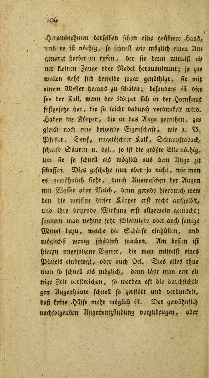 io6 herausnehmen berfete fdjotf cltie <?eö6tcrc J?tUi&, tmb eg ijt nedjig, fo fdjneU ime mögud) einen 2(u* genant f)er&ei ju rufen, bei: jte bann mitteilt ei* «er Keinen 3<mge ober 3?aber (jerausnimmt; ja ju* weilen fM)t ftd> berfelbe jogar genötigt, jie mt( einem SSReftet tytauß gu fd)dlen; oefonbero ijt öte* fee ber §aS wenn ber Äövpec ftd) in ber JpornOaut fcftgefefct f)at, bte fo fetd>t Daburd) verbunfclt nurb. Jpafcen He £6rper, bU in M 2(uge geraiben, gu* g?etd) nod) eine beijerit»e (Etgenfcfcaft, tt>ie $. CD, $f#r, ©enf, uugelofduer £au% @dmupfta&acr> fc^arfe Säuren u. bgf., fo tft bie größte €i(e nötf)ig, um (Ie. fo fdmett a($ möglich auö bem 2(uge 51t febaffen, 2>fe$ gefeite nun aber ja niefct, tme man e$ gen)ä(jnKd> fteljt, butd) 2inöipaf^en ber 2(ugen mit 2Bc#r ober Detlef), benn gerabe IjtcrburcJ) mer* ben t)ie mesftett btefer $ärper erft red^t aufgelöfr, unb i$re fccigenbe SB trhing erft aflgemein gemadjt; fonöern man nef>mc fcr>r fd)lctmigte ober au$ fettige Mittel ba^u, meldie cie ^d)drfe einluden, unb möglich wenig fdjdblid) machen. 2(m bcjlcn i& f)i?t$* ungefal^cne Butter, bie man mittelfl eines SMnl'cfS einbringt, ober auc^ öel. £)ieö alle$ tfyuc man fo fdmeß al$ möglid), beim tdj3t man erft efr «ige Bett tter(lreid;en, fo mtbm oft bin butdjftcfcti* gen 2(ugent)äufe fdjnefl fo ^erftört m\b vcrbunMt,- bag feine «O&fe meljr mägftcjHff. ©er geiü^mlc^ na$fola,cn&«tt ^ugenentaunbuna, vorbeugen,, ober