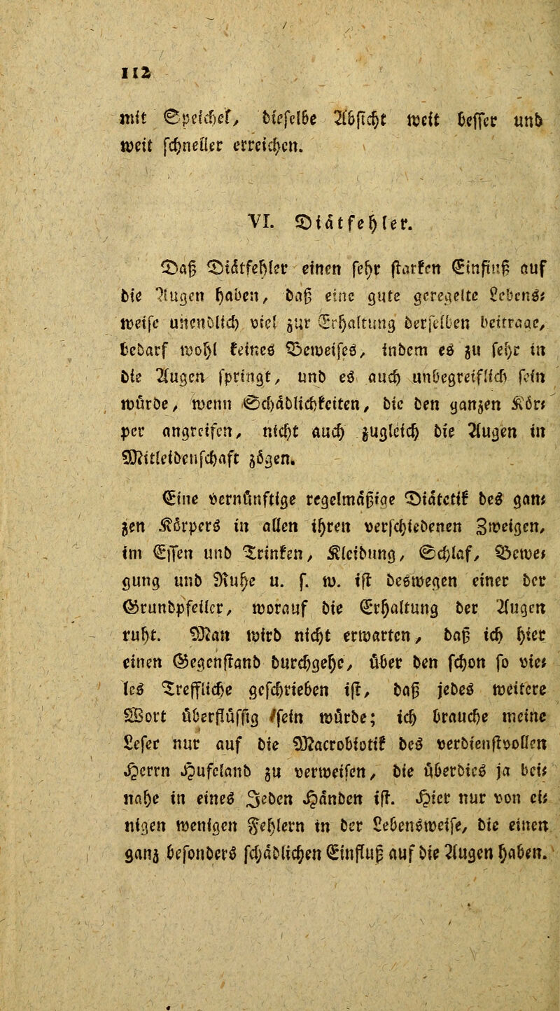 HZ mit ' ©peic&ef, Mefcl&e E&ftc&t ttdt -Keffer unb weit fd>neiier erretten. VI. SDf atfe^tef. $5a£ ^MtfeMer einen fefyr ftarfen (Emftnf? auf bie ?lugen (jaben, -baß eine gute geregelte £ebcn$* twetfe uncnOUd) ml gut CErljaftung fceffe'föen bettrage/ fcebarf wof>( feinet Q^eweifeö, inbem eö'gu fef)r in Die 2(ugen fpringt, unis e$ aud) un&egretflicft (ein würbe, wenn tScftäblitftfeiten / bie fcen ganzen £ör* per angreifen/ ntc&t auef) jugleiclj bie 2(ugen in Üftitleibenfc&aft sögen. Qrtne Vernünftige regclmäßtae CDtätctif bei gom jen ^ßrperö in allen ifyven verriebenen Steigen/ im €iTen unb %tinUn, Reibung, @d>iaf, Q^cwe» gung unb 9tu£>c u. f. w. ijt Seewegen einer ber ©runbpfeiier, worauf bie (Erhaltung ber Zuqm ruljt. $Ran wirb nidjt erwarten/ bat? td> l)iec einen ©egenftanb burdjgefjC/ ü£er ben fdjon fo vie* tß ^reff Udje gefcforie&en ijt/ ba^ jebeg weitere SBort üfcerflüfftg /fein würbe; i§ fcraudje meine Sefer nur auf bie Sftacro&iottf be$ verbienftvotfen ^errn ipufctanö gu verwetfen, bie ü&eroieö ja bei* na(je in eines %zben ^dnben ifr. Jptcr nur von ei; nigen wenigen fteijlern in ber £e&en$wcife, bie einen Sana fcefonberS fcfjablic&en (SmfTujj auf bie 2(ugen fja&en.