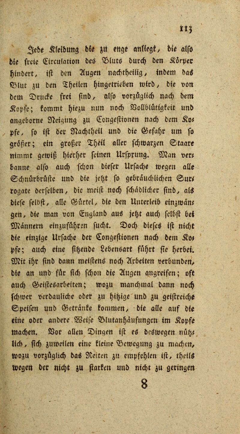 3e&e ^(cibuttg Me; 8U ettge auflegt, bk atfa feie freie £trculation bei $Muto burcr) ben Sürpet Ijinoert, itf ben 2lugen naebtfyeilig / inbem ba$ QMut ju ben £r)etten angetrieben wirb, bie von bem $rucfe frei fmb, alfo x>or$nglic& nacr) bem Stopfe; fommt t)ie$u nun nod) 23oU6lutigfeit unb ano,cborne Sftctgung ä« Congejlionen nacr) bem £o* pfe, fo iß bct 3ßad)tl)eil unb Die &tfaf)i um fo größer; ein großer ^fjetl aller fcl;tt)arsen Staate nimmt getuig ^icr^etr feinen Urfprung. SDian \>er* banne dfo aud) fcbon btefer Urfacbe wegen alle <£cr)nür6rafte unb bie \e%t fo gebrducblfdjen <&utf *ogate öerfelben, bie meift nodj fc&dölicber finb, al$ tiefe felbft, alle Mörtel, bie ben Unterleib einarodtt* gen, bie man von (Englanb aus je&t auc^ fel&ft bei SDtdnnern euijufäftrm fucbt. SDocr) biefe$ tft titelt bie einige Urfacr)e ber Songeftionen naefo bem $o* pfe; aucr) eine ß&enbe £ebentfart för)rt jte t)erbei. €9?tt iljr finb Dann metflenä noeb arbeiten ver&unbett/ bie an unb-für fld) fcr)on bie 3(ugen angreifen; oft aueb &etf?e$arbetten; tüo^u manchmal bann noer) fcr)wer verbauliebe ober $u r)ifcige unb 5U geijtreicfje &petfen unb ®etrdnfe fommen, bU alle auf bie eine ober anbere $8etfe QMutanJjdufungen im Äopfe inac&ett. Soor allen fingen ijl ei bewegen-nü§* lieb, jtdj aufteilen eine fretne Bewegung gu machen, ttjoju vorjüglicr) ba$ Steifen $u empfehlen ifl, tr)etl$ wegen ber nityt $u (larfen unb md)t ju geringen s