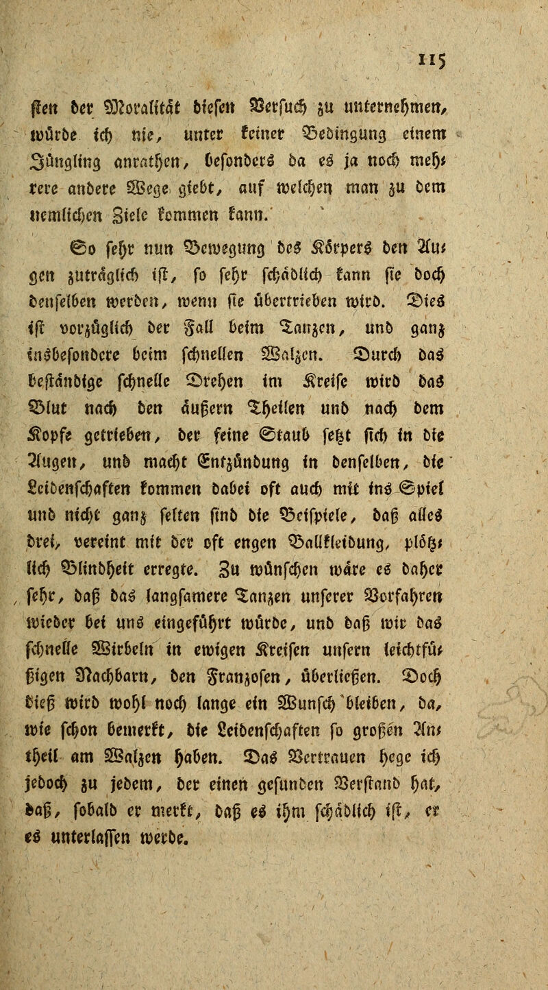 jlett ber 9ö?oratit4t &tefett $erfucf> §u unternehmen, würbe iti) nie, unter feiner QSeömgung einem Süngling anrattjen, CefonberS ba e3 ja nocf> mefj* rerc anbete SBege, gtebt, auf welken man §u dem uemiiegen Siele frommen tan.' ©o fet)r nun Bewegung fccS Körpers ben 2(u* <jen $utrdg(id> tjt, fo fetjr fegäbiief) £ann jtc bodj fcenfelben werben, wenn fte übertrieben wirb. &ie$ tft vorjüglid) ber galt beim ^at^cn, unb ganj «nSbejonbcre beim fdjneüen SBalgcn. 2)urd) öa^ fjcfldnöigc fctmelle Stegen im Greife wirb bat ©iut naef) ben äußern %f)eiim unb nadj bem $opfe getrieben, ber feine ©taub fe|t ftcf) in t>fe ^ugen, unb maefjt (Snfäfinbung in benfetben, bfe Sctöenfdjaffen fommen babet oft aud) mit it\$ ©piet unb nirf)t gan§ fetten ftnb bie S5cifpiele, baß aöe$ fcrei, «ereint mit ber oft engen Q^nüfldbung, plöfc* lid) Q>finb^eit erregte. 3u wünfcfjen wäre e£ batjer fer)r, ba£ baä langfamere ^an^en unferer 23orfaf;reti lieber bei unö eingeführt mürbe, unb baß wir baS fd)neÖe SBirbeln in ewigen Greifen unfern teicbtfü* ßigen Sftacfjbarn, ben Sran^ofen, überließen. £>oc{j tiefj wirb wogt nod) tange ein 2Bunfd)A bleiben, ba, wie fegon bemerk, bie Seibenfdjaften fo großen 2tw tr)cU am SÖatycn fyaben. £)a$ Vertrauen r}ege icf) jebocfc gu jebem, ber einen gefttnben SSerfamb r}nt, ha§, fobatb er metft, baß e$ itjni fdjäblici) ift, er c$ unterlaffen werbe.