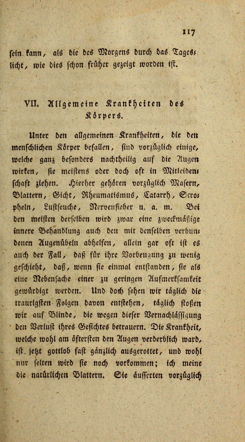 fein fann, aU bk bei borgen* burdj ba$ Sage** \\§t, wie bk$ fdjon frft§« geadgt woroen <(t. VII, ungemeine Stranf^eiten be$ Unter 5en allgemeinen $ran£{)eifen, bk bat ntenfcfrlicfyett Körper befallen, fmb vor^üglicf) einige, welche sanft bcfonbcrS nad)tfjcilig auf bte 2lugett wfrfen, jte meifleng ober bod> oft in SOfttldöew fc^aft jieljen. J?tetl)er gel^ren «orflügttdj SKafertr, SMattern, @id?t, SR&eumatfämuS, Catarrf), ©cro* p^eln, Suftfeud;e/ 9?cn>enfieber u. a. m. 33ef ben metften berfclben wirb jwar eine jwecfmäjjige innere S&eftanbtung auef) ben mit benfelben^ wrbun* benen 2Cugenübeln abljelfen, allein gar oft ift e$ att^ ber §aU, bafT für iljre Vorbeugung $u wenig gcfdjteljt, ba$, wenn jte einmal entftanben, fte rti eine Sftebenfacbe einer $u geringen 2lufmer^fam6eit gemürbigt werben. Unb bo$ fel)en wir täglid) bk traurlgffen geigen bason entfielen, tdglid flößen wir auf QMinbe, bic wegen biefer &ernad)lafjt4ung ben 2>erlujt ifjreS ©epc^teö betrauern. £>te $ranft)eit, welche woljl am äfterjfen ben 2(ugen uerberblid) warb, i(l. jefct gottlob fafl gdnjlic^ ausgerottet/ unb wo$( nur feiten wirb fte nod> ^orfommen; icf) meine bk mtMidjm flattern, ©ie dujfcrten *orafigtic§