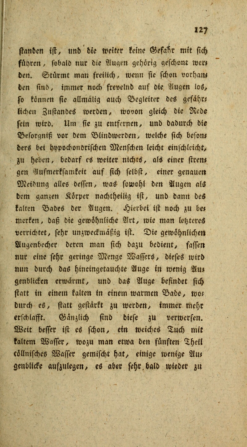 ffonben tff, unb bte Wetter feine ®efafir mit fic^ ffipren, fobalö nur bte 5luaen gehörig gefront tt>er# ben. Stürmt man freiließ, wenn ftc febon vod)aw ben finf>, immer noch fre»elnb auf Die klugen lo$, Jb fßnncn fte aßmalig and) Begleiter be$ gefdl)r* liehen Suftanbeg werben, woson gleich bte Svebe fein wfro. Um fte au entfernen/ unb baburc^ bie 55cforgntf5 vor bem QMtnbweroen, welche ftd> befon* berö bei bwoebonorifeben 932enfcbcn leicht einfcbJctcbt, gu lieben, bcoarf c$ weiter triebt*, a\i einer (Iren* gen ^Jufmerffamfett auf ftd) felbjt, einer genauen €Q2et»>ung aüee Defifen, wa$ fowoljl ben »üugen als bem ganzen Körper nacbtfyeilig ifl, unb bann bei falten öaDeS ber UJugcn. hierbei tfl noeb j\u üe* werfen, ba§ bie gemöbnftebe $rt, wie man lefct<?re$ vcrriebtet, febr unzweckmäßig ijt. 2)ie gew5!)nltcbett 2iuijcnbecber beren man ftcb ba$U hebient, faffetl nur eine feljr geringe Sttenge SBafiferS, biefeS wirb nun burd) bat fytncingetaucbte 2Juge in wenig $u* genblicfcn erwärmt, unb bat Sluge bepnbet ftcf> ftatt in einem falten in einem warmen Sbabe, wo* bureb es, ftatt geftärft gu werben/ immer tneijr erfcblafft. .©änjltcb fmb biefe &u verwerfen. SBett beffer tft e$ febon, ein mid)e$ ^ueb mit faltcm SJBaflcr, woju man etwa ben fünften ^tljeif cßllnifcbcö SBafier gemifebt §at, einige wenige 2lw fjenblfcfe aufzulegen/ eö aber feijr.&alb wieber an
