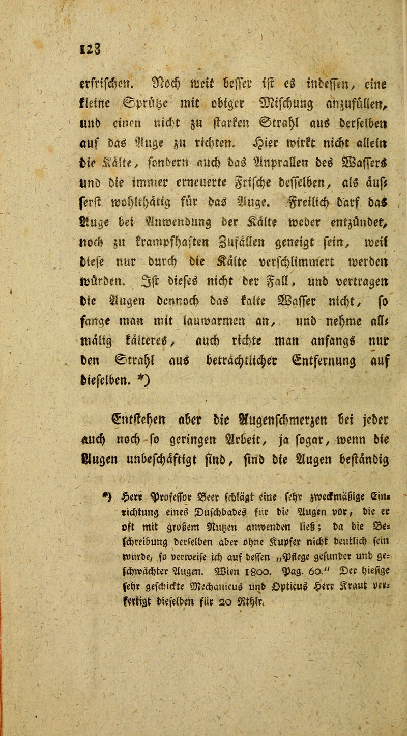 123 erfttftfxm. Slod) niett 6cfiH* ffc e$ inbcffm, eine f lettre Spröde- mit obig« C9?ifd)ung anzufüllen, twb einen ntd-t $u flauen ©traf>t nu^ berfdbeti <iuf ö«6 fuge *u rieten. «§ier tt>ir?c nicfct allein t>te Stalte/ fonfcern aucf> ba3 anprallen beg SBafferS MD 5ie immer erneuerte gttfc^e beffelben, als auf* ferft mcftltftatig föt ba$ $uge. freilief; barf bat SKuge bei Slnroenöung ber £alfe tüeber enrjünbet, ttorf* 5« frampf&aften Sufällen geneigt fein/ it>eil tiefe nur burcb bie &aite verfd)limmert werben ttjürben. 3fr bief*S nic^t ber $a[l, unb vertragen; fcie J21ugen bcnnocft ba$ falte SBaffec mdjt/ fo fange man mit lauwarmen cm, unb neljme atl^ malig f älteres, auch richte man anfangs nur Den Strafjl au$ beträchtliche Entfernung auf fciefelben. *) €ntfter>it a6er bie ^ugettfcfjmoraett 6ei jeber #udj noef) fo geringen Arbeit/ ja fogar/ wenn bie ßlugen unbefcjdftfgt fmb, ftnb bie Singen bejrdnbig *> £ew ^tofeffbr SSeet fdbtägt eine feljr iwedfmä&ige Sin« tiefchmg eines* 2>uf#bat>e$ füc fcie klugen vor, t>ie es oft mit großem Stufen anwenden iie§; t>a feie S5e= fcforei&ung fcerfelben ä&er ofyrte Tupfer nicfjt fceutlicft fein Mittle, fo veweife i$ auf t>efien „Pflege gefunfcec uni> ges fcfavädbtet 5tugen. 5Sien 1800. «Pag. 60. See ^ieftge feijr geftf iefte «ölrtfeanicu* unt> Opticus £«? ^taut ver- fertigt tieferen fiip 20 VitfyVi