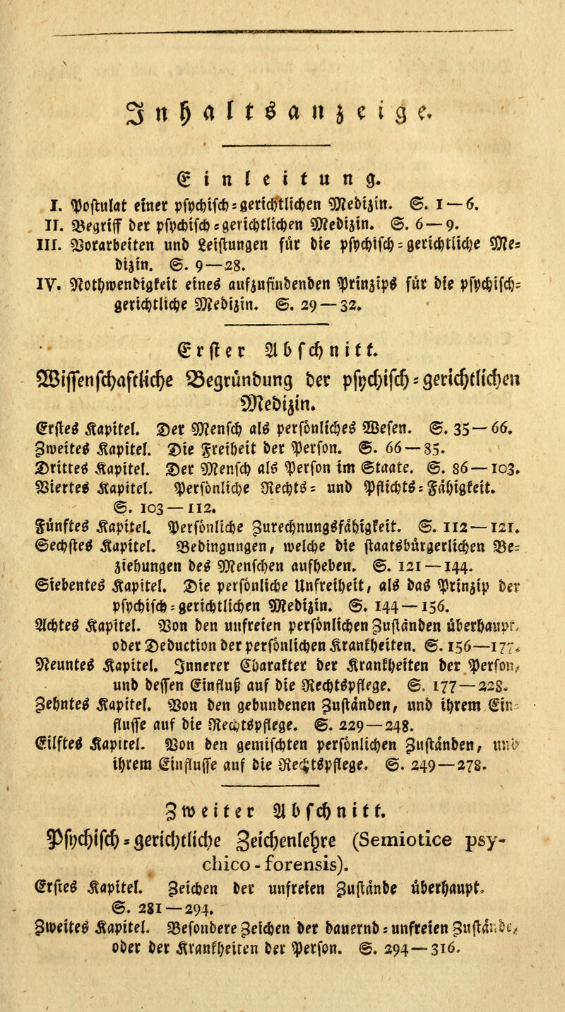 ^n^Cilt^aniciQc. (Einleitung. I. ^JJojlulat etnet pfpd^tfcfesgmdftltc&en gjjebijtn, (B. 1 — 6. II. «öegnif bet pfvcbtfcb«gertc&tlic&en CWeDiätn. ©. 6 —9. III. SSoratbetten unb geiftungen fün bte ^)Mifc^ = 9«ic^tliclje ^es btsm. ©. 9—28. IV. 9^ot(>n)enbtgfdt etne^ aufiujTfnbenben ^ttnjip^ für bie pfpc^ifc^^ geric^tli(i?e 9?tebtain. ©. 29 — 32. ^rflec ^Ofc^nitt SBi(]>nfc^>afth'c^e SSegtünbung Der pfpc^ifc^ = 3mc^t(icf)m ü)Ieöijin. dtüei Mpltel ®et gjjenfc^ al^ perfonltc&e^ 2Bmn. (S. 35 — 66. $mextei Mfitel 2)ie ^cd&eit ber ^erfon. @. 66 — 85. 35ntteö .Kapitel. S)et 9)?fnfc^ al^ ^erfon im <Btaats, ©. 86 — 103. SSUrtß^ Äapttd. ^erfonlic|)e CKecfet^= unb ^fltc^t^ = §af)igfctt. @. 103 — 112. ^ünfte^ ÄapiteU ^erfonltc^e ^ure^nungöfd&tgfett. ®. 112 — 121. ©e0(le^ Kapitel. SSebtngungen, welche bie (laat^bürgerltc^en Q3e= 3te!)un9en be^ 9)?enfd)en aufgeben. @. 121 — 144. ©tebenteö ÄaptteL ®'te perfonlicfce Unfreiheit/ al^ böö ^rinjip bei' pMif* -- gerichtlichen «ÖJebiain. @. 144 —156. 2(c&teö Äapttei. ^ISon ben unfreien perfonlic&en ^ujianben Ü6ecö<iitpr. ober Debuction ber perfonlidjen Äranf&eiten. ©. 156—177* 9^eunte^ Kapitel, innerer ^'oatattet \iet ^rflnn)eiten ber ^erfon? unb beifen dxnM «uf ^i^ Oiec^töpflege. ©, 177—22s. 5e&nte^ Äapitef» «8on ben gebunbenen ^ujVanben; unb i^rem Sin^ fluffe fluf bte Oleci;t^pflege. @. 229—248. Silfte^ Äflpitel. fßon ben gemtfdjten perfonlic^en puftanben, itu<> t^rera einf(u([e auf tk iKecJt^pjTege. ©. 249—278» gmeitec 5i6f(*nitt 9^fec&ifc^»3erid;rlicbe 2^'^^^^^^W (Semiotice psy- chico - forensis). dtfie^ Kapitel, ^eic&en ber unfreien Sufldnbc überhaupt @. 281 — 294. ^\mU^ Mv'tteU SBefonbere ^eic&en ber bauernb s unfreien ^uftai.^-. ober ber ÄVflnfI;eiten ber ^erfon. @. 294—316.