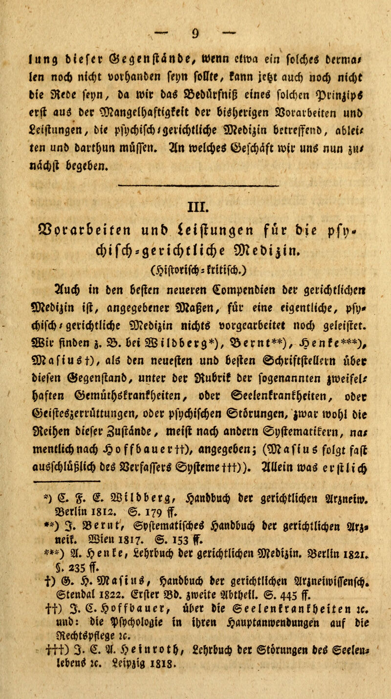 lung biefcr ÖJegenjlditte^ wenn citt>a ein fo(cf)e^ tcrma/ Jen no<b nid)t vov&anten fei;n foUfe, fann je^t oud) noc^ nic^t bie SKeoe fei;n, t>a Wir bai S&tbütfwi^ cineö fold)en ^i-inilp* etil au3 t>ec ^angel^afttQfdt t>ei* bi^fjm'gen SSofaibciten unö ten unb bavt^un mölTctt. 2(n welc^e^ (^efc^dft wii* un^ nun s«^ III. QSpirarbeifert unb Ictjiungen für bie pfi;* c^ifc^sgctrtc^tn^c 3Rebi|in. 2(u(5 in ben 6efien neueien Compenbten bet ^etid^tliöim IDJebi^tn t|l, angegebener ÜRagen, für eine eigentliche, ^>fi;* c^ifc^ / gerichtliche fD^ebijin nic^t^ vorgearbeitet nocf) geleijlet. SBtr jtnbcn j. 93. bei SÖilbbcrg*)/ ^ernt**)/ »öenfe***)^ £D^afiu^t), al^ ben neuefien unb beflen ^c^riftfleacrn übec biefen ©egenflanb, unter ber SHubrif ber fogenannten imnfeU haften @emut§öfranfReiten, ober ^eelenfranfReiten, obec ©eijte^jerriittungen, ober pfyc^ifc^en ©tbrungen, ^war wo^l b\t SJtei^en biefer 3u|^<Snbe, roeift nac^ anbern ©i;(lematifcrn, nas mentlic^nac^ ^offbauertt)/ angegeben; (tOJafiuö folgt fajl au^fc^IöBlic^ bu aSerfafier^ 0i;(lcmettt)). Züein waö er jHi cft *) ^* f. (I. Söilbberg, $anbbu(b ber gertcbtlicbe« mhnm, gserlin 1812. @. 179 f. **) 5. 58etut, ©pftentötifc^e^ j&anbbuc^ ber gericfetlicben Olri» neu. SSteii 1817. @. I53 f» ***) «U. >^enre, fiel^rbucb ber gerichtlichen 03?ebtiin. «öerlin i$2U 5» 235 ff* t) &. ^. s9?aftu^, t>««^£'«cb ber ßertcbtlicben 5irinefttji(fenfc§. etenbal 1822. grfier S5b. sweite Olbtbefl. ©. 445 ff. tt) 5» ^--^offbauer, über tU ©eelenfranfbeiten jc. unb: bte tpf^c^ologie in ibten ^auptanioenbungen auf bte Olecbtöpflege ic. tit) 3. (J. 3(. 5>etttrotb/ 2ebtbucb ber ©torungen M ©eeleu» lebend k. i^eipaig isis>