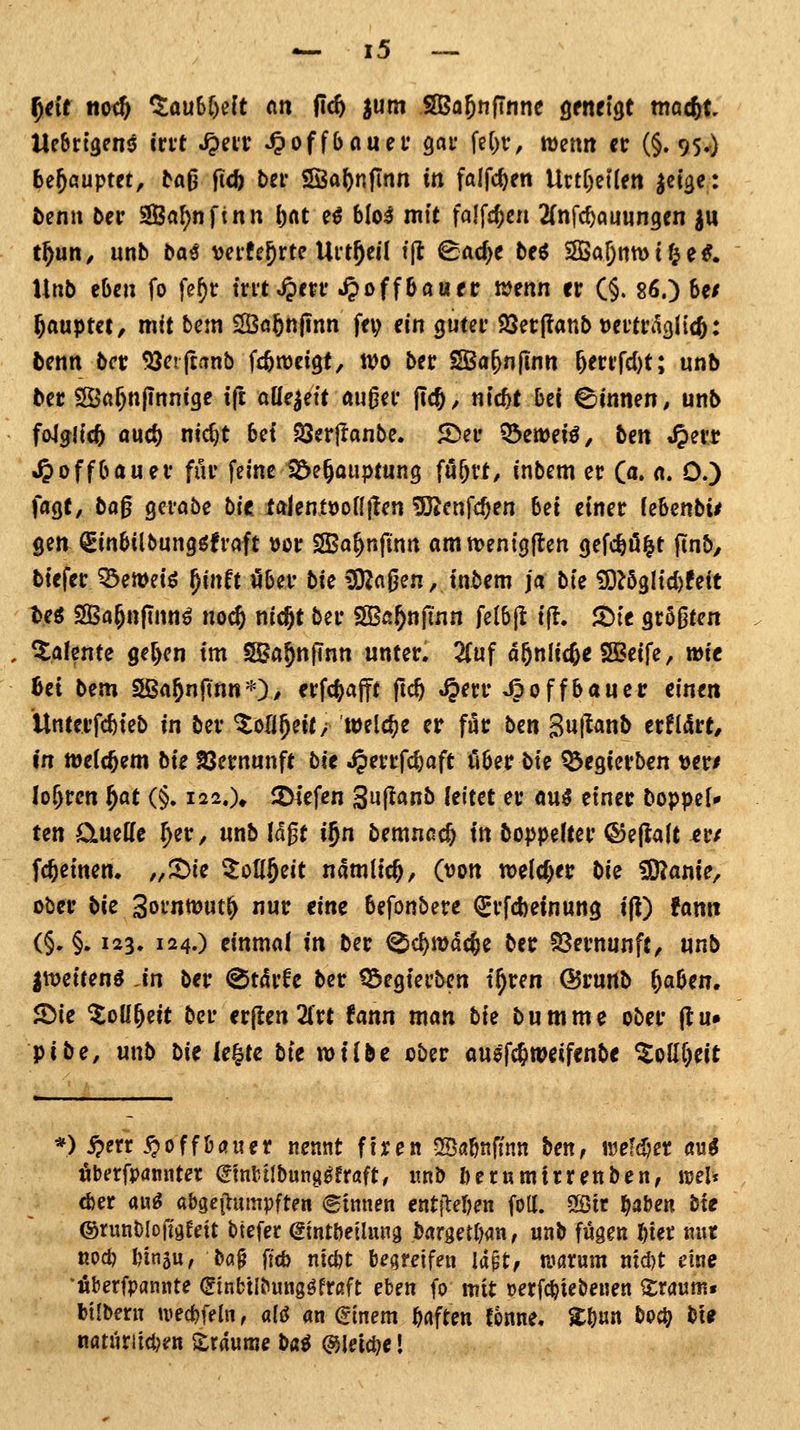 ^eit tto<& Q:au6r)e{t ein fic6 J«ni SBa^nfTnne ^tntiQt mac^t Ucbrtgens irtt ^eit ^offbauet gar feC)r, wenn et (§.95.) bejöuptet, taO ficfe bei* ISaftnflnn in fölfc^en Urtr)et(ett ^ei^e: öenii bei' '^(il)n\inn l)at e^ blo^ mf( falfc^cn 2(nfc^au«n9en iu t^un, unb ba^ veifejrte Uit^eil tjl ^ac^e bee 3Ba{)nn)tf^e^. Unb eben fo fef)r ivnS^tvt ^offöauer njenn er (§. 86.) be/ Rauptet, mit bem 2Öö5n|inn fei; ein gutct 25etj?anb loevtv^liä): benn bct ^ciftanb fi^weigt, wo bec SBa^nflnn &eri'fd)t; unb bec 2Ö«^n(innige tft aüe^eit außei* jlc^, ntc^t hei ©innen, unb fo4jl(c5 öu4) nic^t bei SSerflanbe. 5Dei' Q3emei^, hm »^ei'r »^offbauev für feine Söe^auptung mxt, inbem et (a. a. 0.) faßt, ba^ gcrabe bie talentöonilen Sßcnfc^en bei einer (ebenbi# gen Sinbilbungöfraft »or SBa^nfinn amn>ent9|len gefc^öi^t ftnb, btefer ^emeiö ^inft ober bie ^agen, inbem ja bie ^U^M)Uit M SBa^nfinn^ noc& nicjt ber SBa^njinn feibf ift. 2)ie sröOten Talente 9e[)en im SBa^nfTnn unter, 2(uf a^nlic^e SBSeife, wie hei bem Sßa^nftnn*)/ erfc^afft fic^ ^err ^offbauer einen ilnterfc^teb in ber Zoli^nt/ welche er für ben Suj^^nb erfliSr^ in tt)eic^em bk 23ernunft bit ^errfc^aft ober bie QJegterben ver/ lo^rcn f^at (§. i22.% 2)iefen Suflanb feitet er au^ einer boppef* ten ÖLueHe ^er, unb lagt i^ti bemncc& in boppefter ©ejtalt er/ fc^einen. „^ic ^oU^eit namlic^, (t)on welcher bi^ ^anie, ober bit 3orntt)ut^ nur eine befonbere ^rfcbetnung t(i) fanit (§. §. 123. 124.) einmal in ber ^c^mdc^e ber 93ernunft, unb |it)eirenö An ber (Stdrfe ber töegierben t^ren ©rurib f)aUti. 5Die ^oüjeit ber erjlen 2(rt !ann man bie bumme ober (tu» pibe, unb bi^ le^te bte wilbe ober ausfc&njeifenbe ^ollf)eit *) i?etr .^0 ff bau er nennt ftren ^Babnfinn ben, mldjn öu^ fiberfpannter (^mfctlbung^fraft, «nb berumtrrenben, mU (i)er aug a&geilumpften (ginnen entjMjen foll. ^it ^abe« bte ©nmblofigreit btefer (gtntbeilung bargett)an, «nb fugen l^iec m\t nod) bingu, ba§ ftcb ntc&t begreifen la$tf umnm mcl)t eine *Äberfpflnnte (Sinbtlbungöfraft eben fo mit »erfc^iebenen Sraunif btibfrn tuec^ffIn, aU an ^inem bflften tonne. Zt)ixn boc^ bt^ natiiriicJjen Traume ba$ ©leiere I