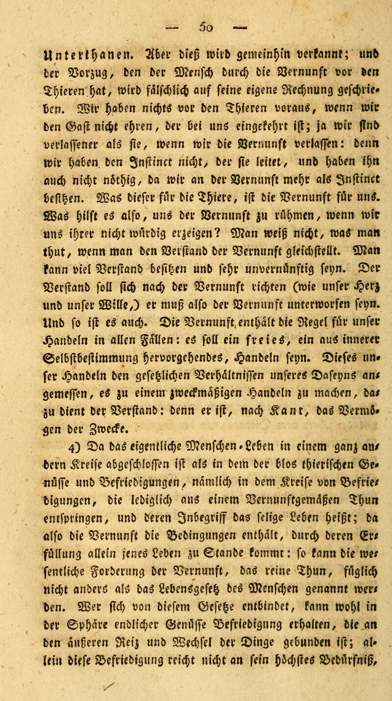 5«r SSorsug^ hm bet fO^pnfc^ burcf; bie SQernunft vor len ^f)ieren.^«t/ wii'b fdlfd)lic6 auf fcfne dgene iKecJnung gef<Jne» l)cm 3Bii' ^aBcn ntcjt^ vop ben ^^fcren üovau^, tücnn mit ben ©ofE ntcjt e^ren, bn* 6ei unö efnöefe^vt i(l; ja wti: (Inb Dcflaffenei* a(^ fie, wenn rotr bte Söernunft Derlaflfen: benn Wiv l^aben ben Snfttnct nic(;t/ ber (le feitet, unb f;o6en i^n audb ntcf)t nfit^tS/ ba tciv an bei' SJcrnunft mc^c alö Snfltnct ^cft^cn. SSaö biefcu fiU* bie ^^iere, ijl bie fOcrnunft föi- un^. sa^aö ^Uft e^ oifo, un^ bn* SJernunft j« vö^mcn/ wenn wie «n^ t^rei* nic^twilrbfg erweisen? SJJan wcfg nicftt, wa^ mo« tl)ut, wenn mon ben SJeijtanb bei» SSei'nunft gletc^fleöt. ?Kön fann ütel 23erilanb 6eji|en unb fejt; unvernönfttg fei;n. Sei* iBerftanb foll ficö nacl) bet 23crnunft vierten (wie unfei* ^erj unb unfei' SSBUfey) ec mu0 alfo bei* Söeinunft unterworfen fepm Unb fo t(l c^ m^. 2)ie 53ernunft,entf)alt bic ÜJegel för unfec •^anbefn in alUn Satlen: eS fott ein freiem, ein mi innerec ^el6|I6efiinjniun9 ^erüorgeöenbeö, .§anbeln fei;n. löiefeö un« fer ^anbeln bm gefe^lic^en ^er^cütniffen unfere^ ^arei;nö am öemeffen/ e^ §u einem jweefma^tgen ^anbeln ju mQd)en, bat gu bient ber 93erflanb: benn ertjl, nac^ ^ant, bog SSermö» ^en ber Swe^fe. 4) 5^a baö eigentliche ^enfc^en • 2c6en in einem Qan^ ön/ bern Greife öbßefc^Io/fen ijl al^ in bem ber 6(06 tftierifc^en ©e« ■nüJTe unb 55efriebt3unsen/ nämlid) in bemgreife vbn ^efrie/ bigungen, tit Icbißlic^ ani einem 93ernunft3emdfen Z^un entfpttngen, unb beren Snbegriff ba0 feiige Seöen ^eigt; b« olfo bie SSernunft bi^ ^ebingungen enthalt, bure^ beren (ivt föHung allein m^^ ßeben ,^u C^tanbe fommt: fo (ann bie we/ fentlic^e gorberung ber S^ernunft, ba$ reine ^l)un, filglicft itic^t anbevö aH baß 2ebenögefei^ beö tKenfc^en genannt wer/ ben. SÖ3er fid) t)on biefem ©efe^e ent^inbet, fann wo^l tn ber ©p^ärc enbltc^er ©enöffe ^efriebigung err)fllten, bie an ben äußeren Dteij unb S3ec()fe( ber JDinge gcSunben ift; aU lein biefe ^efriebigung reicht nidjt an fein 6^cr;jle^ S>ebilrfnig^