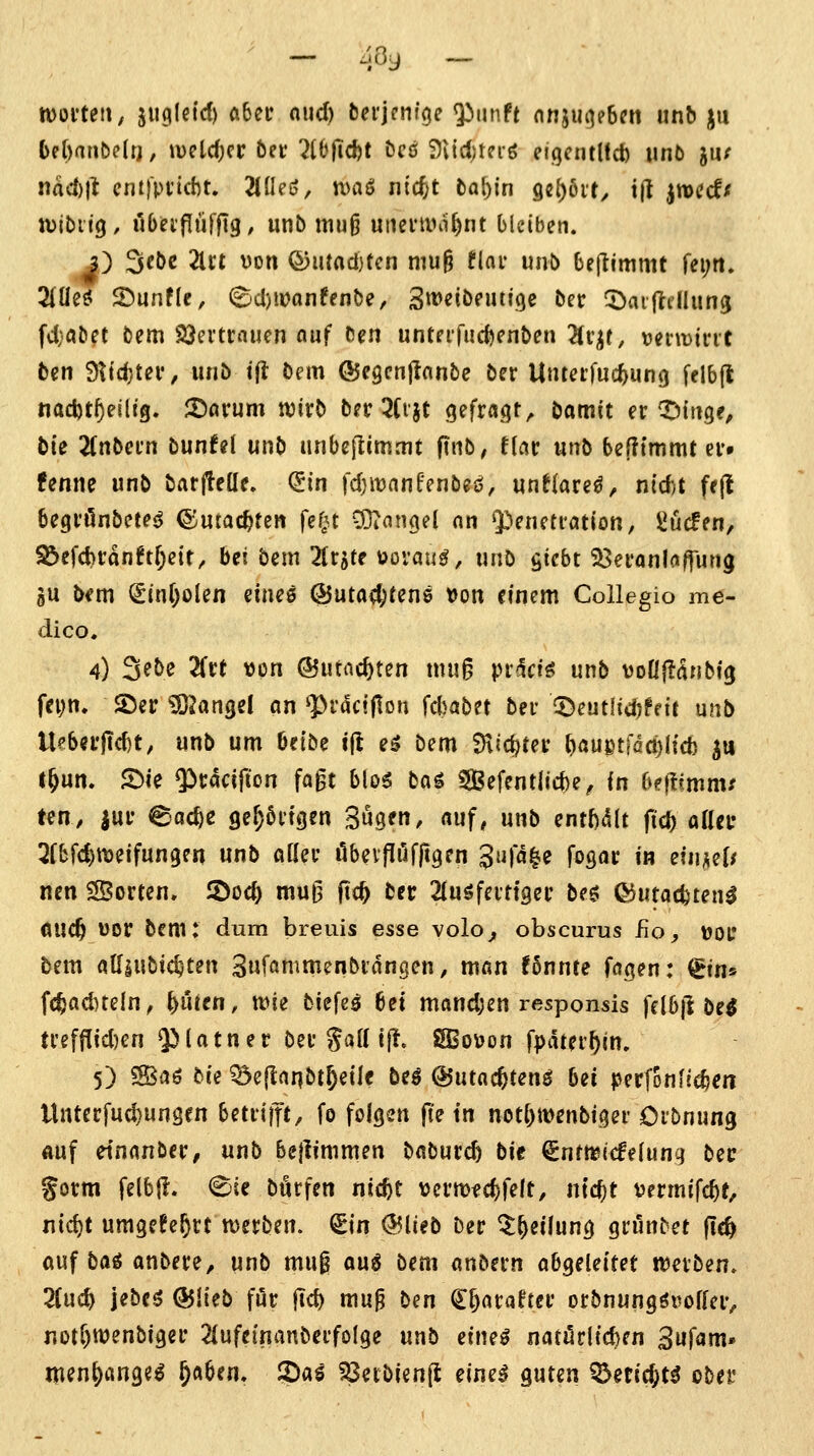 womit; juglctd) ftbeu nud) bei'jenige ^unft nnjuij?6m unb ju bihawtein, iveldjcc öcr 2l6(Td)t öcß 9v{d;teiö eigcntUct) iin6 jiu nad)tt cntfpi'icht. 2ineö, tvaö nic^t taf)in 9c()6if, t|l jroccf/f tvibiig/ ubei'fitiffig, unb muß utieviini^nt bleiben. j) Scbc 2lrt von (53iuact)tcn niu§ tiav unb beflimmt fei;rt. 2(üeö ©unflc, ©d)tDanffnbe, 3«>eibeuti9e ber ^aijldlung fd}abet bem SJeitrauen auf ben untPifuc^enben ^v^t, uenrific ben 3^'d}t^i*/ unö t|l bem ©cgcnjlanbc bcr Untafuc^ung felbft nad)t^eiltg. S^orum tvirb bfr ^tijt 9efra.qt, bamit er X^itige, bie 21nbefn bunfel unb unbeflimmt ftnb, tiav unb benimmt ev» fenne unb barjteüe. (iin fdjmanfenbeö, unflare^, nid;t frjl begi'önbetPd ©machten fei^u 33iangel an Q^eneti'ötion, ^ucfcn, S3efd>t:an?tf;ett/ bei bem ^(rjte oovau^, unb fiicbt ^ei'anlaffung gu b^m ^in()olen eines ©uta^fene »on einem Collegio me- dico. 4) 3ebe 2fct t)on ©utac^ten mu§ pi^^ciö unb voüjii^nbig feyn. 25er iSJangel an ^Pr^cijlon ^d)atin ber ^Deutlidjfeif unb U?bei'|Td)t, unb um Oetbe tfl eö bem fHic^tei: b<s«etröct)(id) Jtt l&un. S)ie ^tacifton fa§t bloö bag SBefentlicbe^ in bcftimnu ten, jur ead>e 9er;6itgen Sugen, auf, unb entWt ftd) aaei- 3rbfd)tt)eifun9Pn unb oKei- öbeiföfftgcn J!'«^^ fosor in eiinüf nen ^Borten, 2)oc^ muß (it^ bec 2(uöfeit{9ec beg; (^utatfcten^ ÖUC^ uor bem: dum breuis esse volo^ obscurus Ro, \)0l* bem atfiubic^ten ^n'iamm^nbtätiQcn, man !5nnre fögen: ^iti^ fc^ad)teln, ^i'aen, wie biefs^ bei mand;cn responsis felbjl M n'e[flid)en 5^t«t«^f bei* S*jH t|l. SBov>on fpdtei'^in. 5) SBaö bie ^öejlanbt^eile beö ©utnc^teng bei perfonli^cn llnterfud)unsen betdift/ fo folgen fte in not^menbigei* Dibnung ftuf etnanber^ unb be}limmen baburcb bit ^ntmicfefung bec §otm felbll. €iie burfen nicbt veumec^felt, ntc^t vermifc^t, t\id)t umgefe^rt tDetben. ^in <55lieb ber ^^eilung grönbet (le^ ouf bai anbete^ unb mui aua bem anbern abgeleitet iDeiben. 2(uc^ jebcö ^lieb för |td) mu^ bm ^^avaUev orbnungöuoffciv notr^wenbigei' ^lufeinanbeifolge unb eim^ natilcl(d)fn ^afani' menjjange^ ^öben. ?)a^ 58erbien(l eineä guten ^eticjt^ obei'