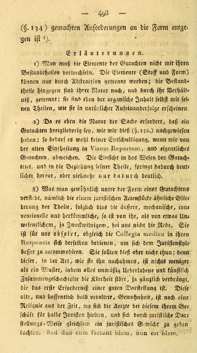 — 49^ — • (§♦^94) ö^mac^fen 'Änforbßiungen an Hc gorm entge^ gen ifi '^)- (5 r I 5 u t e i' u n .9 e n. i) ^2an mug bte Elemente fcet @utac|>ten ntdjt mit t^ren ^fffanbt^eilen t)eru)ed)feln. 2)ie Elemente (®fo|f unb goim) f5nnen nur Durcft 2lbjlractton getrennt ti^erbcn; bk Q5eftanb» tl)txk ^tngeocn ftnt> t()rei' Statut' nacö, unb bui'c^ t^c SSer^alt« jiip, getrennt: fie ftnb eben bei* oidantfcl)e 5^)«^^ f^^^l^ nitt fet» nen X^eüen, wie pe in natMldjn ^lufeinanbecfolge ei'fdjeinen. 2) iöa e6 eben bte Statut: ber Söd)e evfotbcvt, ba0 ein ^iitaditen breigltebertg fet;, mie lutr tU§ (§.132.) noc^getutefett ^a&en: fo bewarf e^ n>oi)l fetnei* €ntfc^ulbiqun9, n?enn n)ir von bei* alten Stnt^eilung in Yisnm Piepertum^ unb eigentliche^ ©utac^ten, abweichen, ^(e (Sinjtd^t in ba^ 3Befen beö ©utacf)- ten^, unb in bte ^^inm^ kinn X^dk, fprtnqt babuvd^ bcut^ lid)ec f)^ioür, obet virimf^c nur babuid) beutltc^. 8) 55al man gtivc&nltc^ untet bei' goi'm einea ^utac^tenö Detftfbt, namltd) bte emem jiirt|ltfd;en ^^ctenflörfe ^^nftc^e ©Ite/ bei'ung bei' Xbeile. folglsd) bk$ tk nugere, mec^anifc^e, cont veniioneHe nnb t)cr^6mmltcl)e, fo tft von if)\:, aU »on etmas Un; wcfenrltdjcm., ja 3»^'-'cfiDfbn'gem, bei uns nid^t bieiHebe. 0te t(l föi' uns obfolct, obgleich) bi<i CoIIegia medica tu t^l'en Responsis jtdj bevfclben bebtenen, um ftd) bem 3ui'ijlen|ti;Ie Beffei* ^u ciccommobii-em <Ste foßten Mep abet: nid)t c^un: benn hieUt, in hit 2(i*t, wie pe il)n nad)al)men, ijl nic^t^ wemgci' a\6 aln ^3-uilei', tnbem afleö unmagig Üeberiabene unb fiinplfc^ Sufammengefdnic^tefte bte ^lavöeit p6vt, |a gan^fid) verbrdngty bte baö erpe (^tfoi'berniß einei* guten 5>ai'ftenung i{i, J^tefc alte^ unb ftolfentlid) balb »ei'aItete^^eti;>D^n[)eit, ip nod) ein^i 3teli<juie awö bei* S^it^ \x>t> ftd) bie ^erjte bei biefem if^vem ®ef fcfeaft fi5i' [)albe 3urt|!en pichen, unb pd) but:d) iuvipifdjf ©ai; peflunß8 = ^eife gleic^fam ein jurtpifcfeeö ÖJ it)id)f ju geben. bad;tcfT. Sed duo cum facinnt ideni;, non est ideiTi,