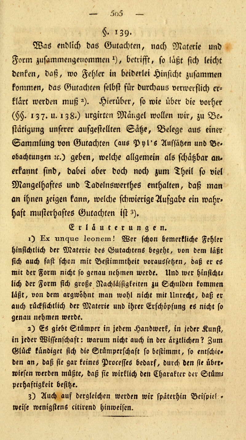 §* 139. 5Baö ^nMic& hQ$ &utad)ten, md) Katern unt) gorm jufammengeuommm^), bctrijft, fo lagt ftd) (eid^t fcenfen, t)aß, wo 5e()(er in bdberld ^inftd)t jufommen fommen, bas: ®ufacl)fen felbfl für burcbaus t)ern?eif(icl) ex- tiavt n?ert)en mug ^). hierüber, fo noie über bie t)or^er (§§' ^37» iJ» 138.) urgirten 9Rdngel lüoK^n luir, ju S5g* Pdeigung unferer dufgefleüten ©d|c, Belege aii$ einet* ©ommlung öon ®ucod)ten (auö ^pl'g 2(ufffl§en unb Q3e» obacjtungen 2cO geben, n)eld)e ottgemein afö fd)d|bar an* erfannf finb, babei ober bocb nod) jum ^Ipeil fo t>iei SRongel^offeö unb 'Jobeinömerf^eö entgolten, bog inon an i^nen geigen fonn, n?eld)e fd)n[)ieri3e Ttufgobe ein roo^r:- ^oft mujler^offeö ©ufoc^ten ijl 3), Erläuterungen. O Ex unque leonem! SBer fcfeon 6cmerfli(^e S^^f^c ^(n|td)t(ic^ bcr ^autie beö @utad)teng ^egc^t, uon bem (nit fic^ ouc^ fa(t fc^cn mit ^cftimmt&eit uorauöfe^en/ ba^ er eö mit ber gorm nic^t fo genau lu^men werbe, tlnb mer ^inflcfet/ Ud) ber gorm ftd) gvoge JTiac^Idffigfeiten ^u ©c^ulben fommen I(J§t, üon bcm argwöhnt man roo^I ntd^t mit Unrecht, ba^} er auc^ vMfiMi<i) ber ^^aterie unb i^rer Srfd)6pfung eö nic^t fo genau nehmen tt)erbe. 2) So giebt ©tömper in jebem ^anbmerf, in |eber ^un(l, in jeber SBiOenfc^aft; warum nic^t auc^ in ber Sr^tlicOfn? gum ^lucf fönbiget jic^ bie @ti5mperfc^aft fo bcjllmmt, fo entfc^ie- ben an, ba^ fte gar feines 55rocejTeö bebarf^ buvd) ben ftt ubrr» wfefen werben mögte, ta^ fte wir^ic^ ben (J^arafter Dev 0töm; per^aftigfett beji^e. 3) 2(uc^ auf berglcic^en werben wir fpäter^in 33eifpie( • weife wenigftenö citirenb fjinwetfen.