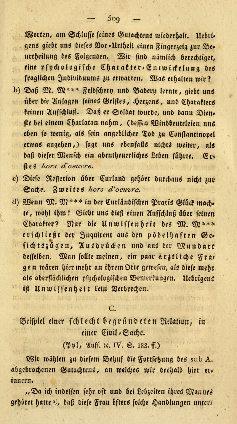 SBotten, am ©c^luffe fetncö ©utac^teng wlcber^^jlf. lleOrt- ficnö giebt unö öiefeö 23oi'.UruVil einen gtngerjcia jur Sbe* unftcilung bcö golgcnben. SBcv finb ndmlicT) 6ei'ed)ti'9et, eine pfi;c6olo9ifc^e €6«i'flnet:;{gntwt(felung beö fraglichen Snbivibuutnö 5U erwarten. SSBaö erhalten wir? 1^) 5)a6 £9?. «0^*** gelbfc^eri) unb Q3aberi; lernte, gicbt «n« u6er bie 2[nlagen feincö @fif!eö, J^er^en^, unb (J^arafterö feinen 2(uffc^Iug. ®a^ er ©olbat würbe, unb bann ^im» fte bei einem ^^arlatan na^m, (beffen 5Binb6eute(eien un$ eben fo wenig, a\i fein ange&lic()er lob ^u (Jonjlantinopel ctwaö angef)en,) fagt unö ebenfaflö nid)tö weiter, als bag biefcr ^enfc^ ein a6ent§euerlic()eö ße5en fö^rte. (5 r* |t e ö Äo/'j d''Oeuvre, c) Jöiefe 9vef!erion Ö6er €urlan5 gehört burcßau^ nic^t jiir ^ac^e. 3tt)etteö //orj- d'oeuvre. d) SGBenn ^. CO?*** in ber ^urlanbtfc^ert $ra,rtö @Iilcf mach- te, wo()l if)m! ©iebt unö bieg einen 2(uffc^Iug ober feinen ^barafter? iHur bie Urtwiffen^eit beö 9J?» £i32**'^ crfd)(tef t bcr Snquirent au^ ben pöbelhaften @e» ficfet^jugen/ 3fu^bröcfen unb <k\x^ ber ?9?unbart beffelben. ?OJan foüte meinen, ein paar ^r^fliege gra; gen waren f)ierme&r <kXi i^remOrte gewefen, o\t b\t\t me^c tkH oberfIad)Iic^en pfi;c()oIogifc^en 95enierfungen. Ueörigen^ ijl Unwiff^n&eit fein 23erbrec()en. C. SScifpiel einer fc^ (c dft t 0 e g r ü n & c t e n S^efation, xxf, einer ^löil*©ac^e» (^pi; ofuff^K. IV. ©. iss.jf.) SStr warfen gu biefem SBeftuf bie gortfe^ung be^ sub A. abgebrochenen ÖJutac^tens, on welc(;eö wir bes^alb Jier er/ innern. „^a ic& inbeffen fe^r oft unb bei Sebjeifen i^reö 9)?anned geboret ^atte^), bag biefe Srou öftere folc^e .^«nbfungen untere