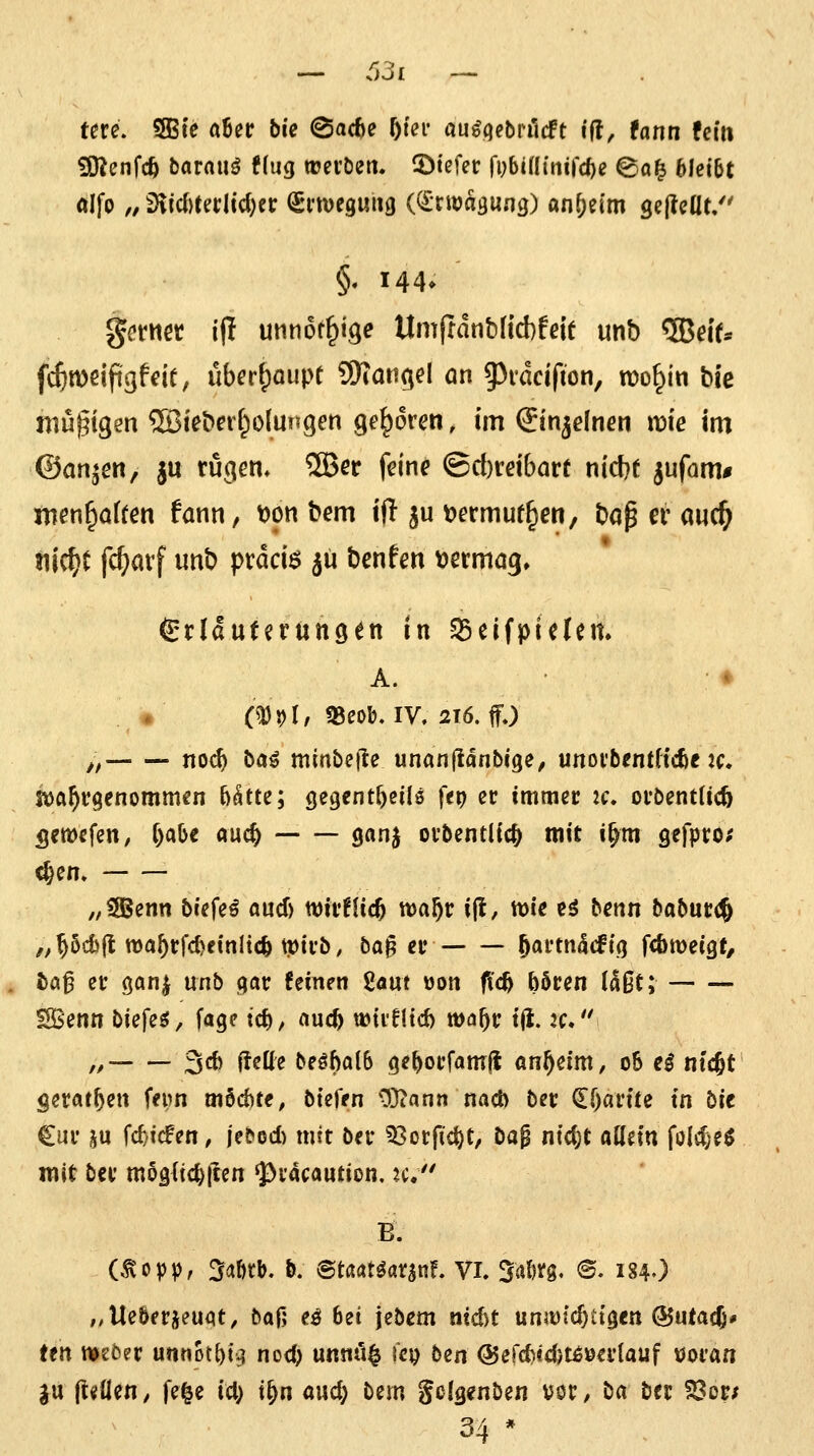 631 tm. SBte aUt bie ©acfce f)m auöqebrilcft i(l, fann fein 50^enfcö barauö !(ug trciöen. ©tefec (i;bia{tiird)e @o^ 6lei6t alfo „d\i<i)Utlid)n (Snueguug ((^rwasung) an^ei'm gejlcüt/' §. 144» ^{•tMet l|I unnot^ige Umjtdnbftcbfeit unb 5ßeif* f($n)dfigffir, uber^aupf 9)tatißel an 5)i*acifion, n)o§in bie mutigen 2Bieberf^olungen geboren, im (Jinjelnen wie im ©an^en, |u rucjcn, ®er feine ©d)rdbart nicbf jufnm* xncn^aiten !ann, t)on bem ift ju i?ermuf^en, bap er aud^ tn^t fc^avf unb pvdciö jü benfen oetma^, ^tläixtivntiQtn in SSeifpieteit. A. ♦ ♦ (^J)I, «BeoKIV. 216. ff.) „ noc^ ba^ min&efte unanjldnbfge, unoi'bentftcfte :c. SV)a^V9enomm€n ytte; gegent^eilö fep er immer zc. oröentltcft flewefen, f)aO€ auc^ ganj orbentlic^ mit i^m gefpro; ^en» „CSBenn biefe^ aucf) wir^Uc^ ttja^r ijl, tt)ie eö betin baburd^ „Pd)(t wa^rfc^cinlic^ tptvb, ba^ er ^avm^i^iq fcöweigf, ba^ er (janj unb (jar feinen Uam »on fid^ boren (aßt; ISBenn biefeö, fagc tc^, auc^ wiifltd) wa^v t(i. 2C.'' ,^ 36 fleüe beöba(6 ge^orfamfi an^eim, o6 e^ ntcfet gerat^en fepn möchte^ btefen 03iann nacb ber €f)artte in bit Cur iju fc^'icfen, jebod) mtt ber 53orftc^t, ba$ ntd)t allein fold;eö mit ber mogltc^lten 'pracaution, 2c/' B. (<^opv, 34ötb. b: ©tßatöarsnf. Vi, ^alm, @. ig4.) ,,UeÖerieuqt, baf; eö 6et jebem nicht unäütcf)Ct0en ©utacj» ttn weöer unnot^ig nod) unnü§ lep ben @errf)«4)t^öerlauf woran ju |t«llen/ fe^e id) t^n auc^ bem gclgfnben Vöt/ ba bec ?3or; 34 *