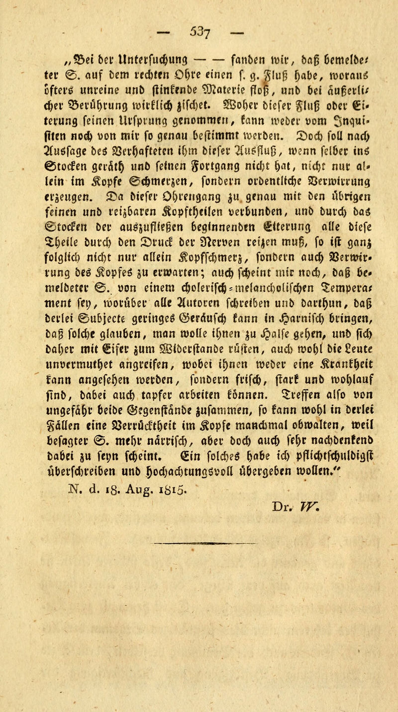 „fdd bei* Untetfuc^ung fanben miu, bn^ 6cmelbe^ tn <B, ouf bem vtd)t(n Of)re einen f. g. glu9 f)(xhe, morou^ oftei'fii unreine unb (linfrnbe tÜJotei'te ^o|, unb bä augevli/ c^ev ^et'ö^rung lüttflic^ itfd)et. Sßof)ei: bicfev glu^ ober €i- tei'ung feinen Uvfprun^ gcnommrn, fann ti^ebei* Dom Snqui- (Ilen no^ won rotv fo genau befttmmt werben. 2)dcI) foll nad) 2(uörage beö Söerftoftetcn if)m btpfer 2(u^fluJ3, wenn fclöer inö €5tocfcn Qnätt) unb feinen gortgang nid)t ^at, nid)t nur ol» Uin im ^opfc (Bc^merjen, fonbern orbentUc^e 23ern3irrung erzeugen. 25a biefrr Ot)rengan3 ^u genau mit ben ilOrigen feinen unb retjbaren ^opft^cilen verbunben, unb burc^ ba$ ®to(fen bn auszufliegen beginnenben SUerung alle biefe ^^eile burc^ tzn 2)rucl ber ä^cruen reiben mug, fo ijl gnnj folglid) niclf)t nur allein ^opffc^merj, fonbern auc^ 93crtwr» rung beö ^opfeö ju ertöarten; auc^ fc^etnt mir nocfe, bag 6e# melbeter ^. »on einem c^o[ertfc^ = me{oud)o{tfc^en ^empera^ tnent fei;, worüber alle 2(utorcn fd)rei(5en unb Dart^un, bag berlei ©ubjecte geringe^ @erdufc|> fann in S^avmfd) bringen, bö^ foId)e glauben, man wolle t^nen ;^u jjalfe Qtf)a\, unb fic^ baf)er mit €ifcc ^um SSBibcrftanbe rujten, aud) n?obl bie Jieute unuermut^et angreifen, wobei i^nen weber eine ^ranf^eit fann angefeuert werben, fonbern frifc^, ftarf unb wohlauf ftnb, babni and) tapfer arbeiten fonnen. treffen alfo ijon ungefaßt beibe ©egenflanbe ^ufammen, fo fann ito^l in berlei gallen cfne Söerrödt^eic im ^opfe mandima! obwalten, weil befagter <B* mtf)V ndrrifc^, aber bod) ouc^ ff&f nad)ben!enl> taUi ju fei;n fc^etnt. ^in fold)eö f)ahe td) ppic^tfc^ulbigfl übcrfdjreiben unb 5od)ad)tungövon öbergeben wollen/' N. d. i8. Aug. iSip. Dr. TT.