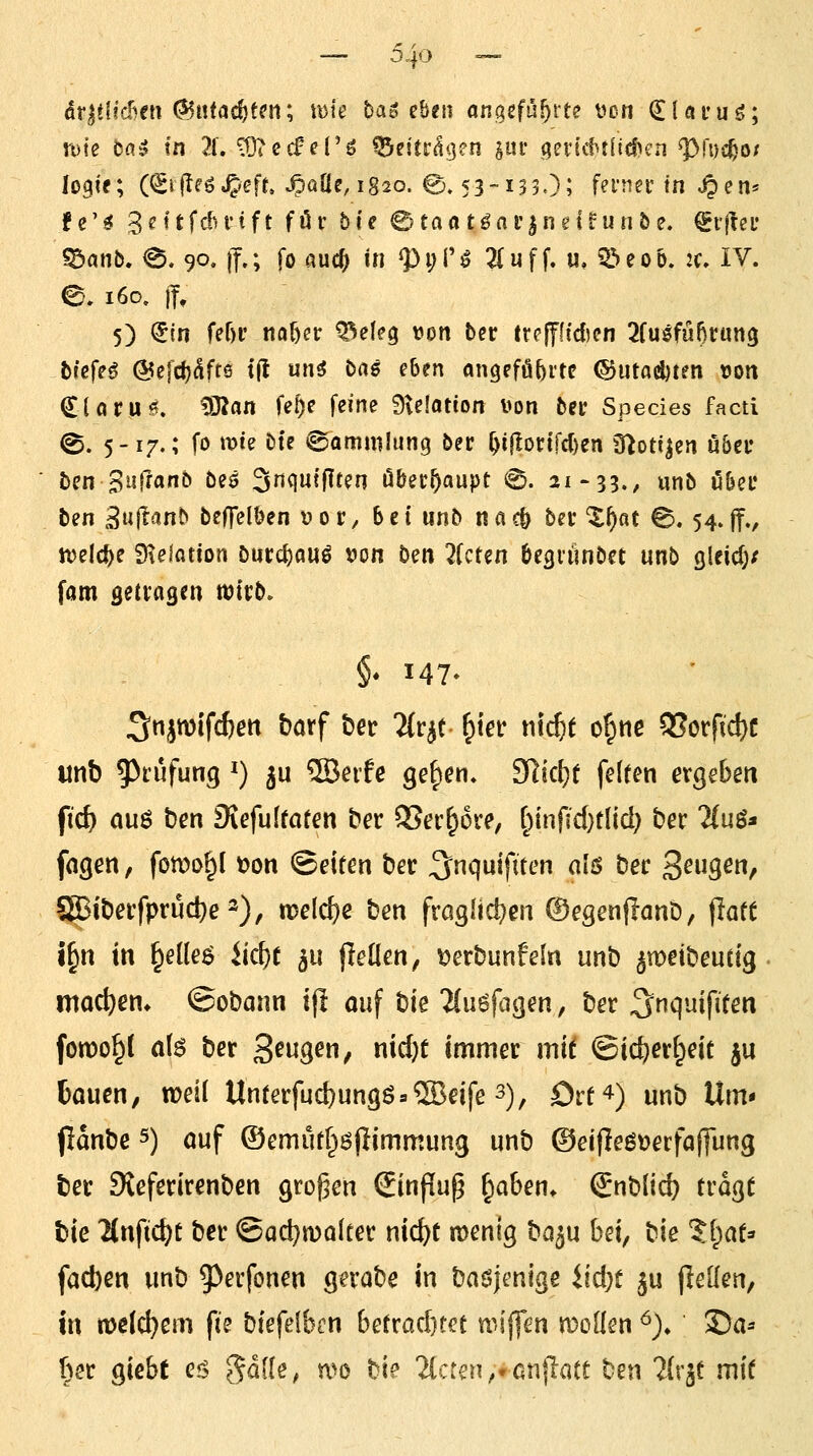 6vßi(h€n ^i\tad)Un\ mie bag eben ongcfüf^rte vcn ^Ui'uö; rufe b(x^ in 7i, ^ecfcl'ö ^eitr^^en im gevt\tt(icfH'n ^fus^o/ logte; (^ifleö^eft. ^aüe, 1820. ©. 53-135.); fei'jiet'in ^en* f e' ^ 3 ^'' t fdu-1 f t für b i e 0 Ca « t ^ n r | n e I ? im 5 e. ^rjteL* «Sanb. e. 90. (?.; fo auc^ in ^i;!'^ 2(uf f. u, 5öcoö. 2f, IV. ©. 160, j|, 5) €in fef)i' m^n ^eleg von ber trppdien 2{uifnf)vat\^ biefH @elcl)^fr6 t(t un5 bas eben angeführte CButadjtrn tJon Clör.u^. ^^an fe^e feine 9ve!atton von ber Species facti @. 5-17.; fo tDte bte Sammlung ber ^ijIon'fd)en O^oti^en u&ei* bcn Bisfranb beö S^^iw^^f^n Oberhaupt 0. 21-53., unb ü&ec ben 3»i|^«^nb beffelöen vor, bei unb n«c& bei X^ac 0.54.ff./ ivelc^e £Helatton öur(i)au^ von b^n 7kUn Öegiünbct unb Qleid)/ fam öetvagen witb. §* 147- 3«iwifc&ßtt barf ber Ttr^t ^'m ni^f o^nc Q[?orfid)C unb 5^rufung ^) ju ®ei'fc ge^en. ?Slk{)t felfen ergeben fic^ ouö ben Diefulfafen ber QSer^ore, f^infid}tl{d; ber ?(uö« fagen, fomo^l t?on Seiten ber ^nquifiten alö ber 3^9^^ 8Biberfprud}e2), welche ben froglid^en ©egenflanD, flatt t§n in §eüeö iid)t ^u fleüen, ^erbunfeln unb ^meibeutig moc^em ©obann i(l oiif tk llii^fa^m, ber ^^^l'^ifi^^tt foTOO^l a(6 ber 3^«9^/ icf)t immer mi^ ©ic^ert^eic ju tauen, weil Unferfud)un9ö = ®eife 3), örf^) unb Um* pänbe s) auf ®emutr^ö(Iimmung unb @ei|leßt)erfa(]ung ber SJeferirenben großen (Einflup ^aben* (^nblid) tragt bie 2{nfic^t ber ©adjmolter md)t menig ba^u \}Z\, ^xt %\)<xi^ facl)en unb ^^erfonen gerabe in baöjenige üdK 5U jlellen, in rvelc^em fts bfefefbcn \i^Xxa^m wij|en meüen ^)» ®a* ber giebt eis gdde^ mo bi? 2(cten,>Gn|iatt ben ^Crgt mit