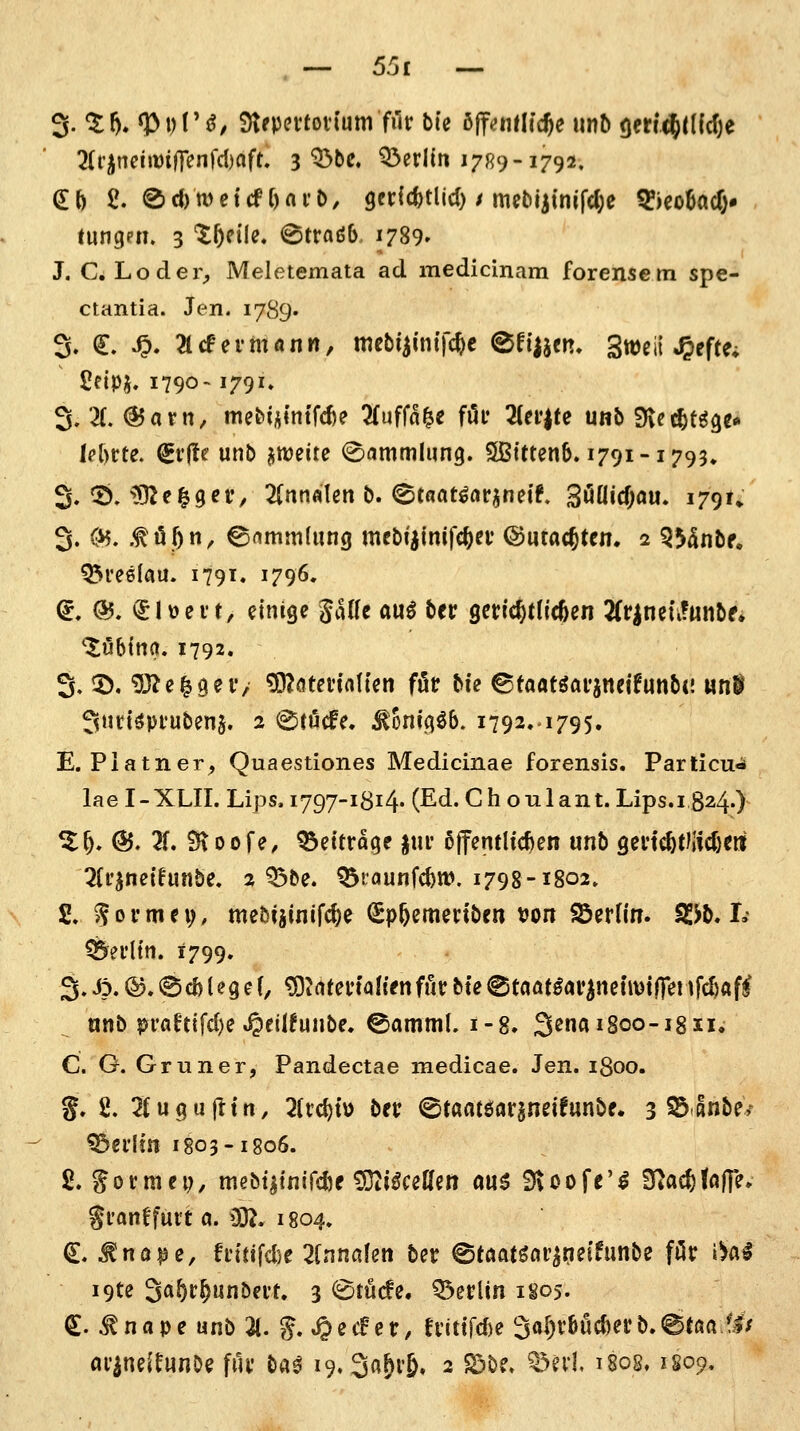 . — 55£ — ^.%h»^^)Vß, $)tepevtovtum filr bin bffauUdfye \\r\b (jer^dfdje 7it^mmif\en\'d)afu 3 ^be. Q^erlin 17R9-1792. tungen. 3 '^^n'Ie. @tradb. 1789» J. C. Loder^ Meletemata ad medicinara forensem spe- ctantia. Jen. 1789' 3, ^. Sp. 2lcfermönn, mebiimtf^c ©riijen. gweil J&efte* ' £eipj. 1790-1791. 3. X@5afn, me&iÄlntfd)e 2(uffa^e fi5f 3(ei'|fe unb 9\ec^tgge« M)rte. (gr(te unb Mitreite (Sammlung. ^Btttenb» 1791-1795» 3. ^. 592e|9er, 2(nnfllen b. ^tfiat^ar^netf» 3öaicf;au. i79U 3. (^. .tö^n, ©flmmdmg mebijinifc^ev ©utacfttcm 2 Q55nbf, ^reelau. 1791. 1796. (^. (55. ^lüeit, einige JaHe au^ ber gerichtlichen 2(rineti?ttiibf» 'Xöbtna. 1792. 3. 5). 'DJJe^geV/ ^ötetialten föt bie ©taatgai'jneifunbt! «nl 3nciöpfuben§. 2 ©röcfe. ^onigöb. 1792..1795. E. Piatner^ Quaestiones Medicinae forensis. Partien^ lae I-XLII. Lips. 1797-1814« (Ed. Gh oulant. Lips.i 824O %f), (5J. 2f. 9\oofe, Q3ettrage jm* ßtT^mlic^en unb genc^t)jid)cri ^(i'^neifunbe. 2 Q3be. ^raunfc^w. 1798-1802. 2, formet;, mebijinifc^e (Spfeemertben von SSerfin. SSJb. I. Berlin. 1799. 3.-^p. ®.<8cb(ege(, '^Utmalienfiixbte©taöt^ar^netmifireiifc^ftfl nnb pi'a^ttfd)e »^ctlfunbe. ©amml. 1-8. 3ß^*8oo-i8ii. C. G. Gruner, Pandectae medicae. Jen. 1800. %, 2, 2fugajltti, 2(rd)tü bec ©taatöargneifunbe. 3 S^anbe/ ^ei'Im 1803-1806. 2. Sotmep, mebt^inifclje tOti^ceUen au6 fHoofe'^ ^ad)Uifi^ gfantfui't a. 03^. 1804. €. ^na^e, fn'Hfdie 2(nna!en ber @töafgor^ne(funbe för i^al i9te 3<J^t5unbevt. 3 ^tude. Q3erUn 1805. (S. ^nape unb 2(. g. »0^<^cr, fnttrd)e 3o[)v&öc{)ei:b.<8töa.f.lV ar^neitunOe fiU' ba^ 19.3a&v6. 2 S5be. ^^evK 1808,1S09.