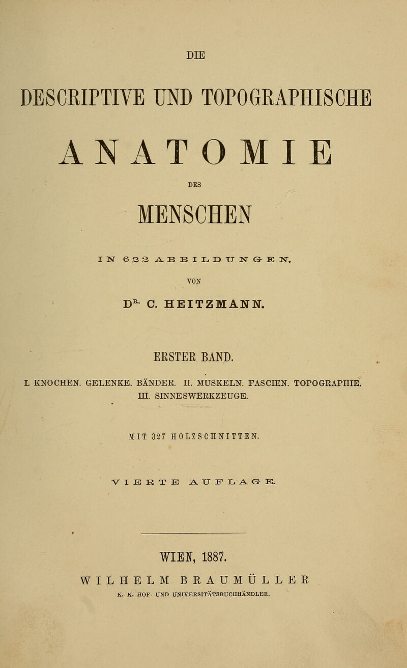 DIE DESCRIPTIVE TIND TOPOGRAPHISCHE ANAT O MIE DES ■ MENSCHEN IN esSi^BBILDTJISrGrEISr. VON D^ C. HEITZMANN. EESTEE BAND. I. KNOCHEN. GELENKE. BÄNDER. II. MUSKELN. FASCEEN. TOPOGRAPHIE, m. SINNESWERKZEUGE. MIT 327 HOLZSCHNITTEN, VIERTE A. TT W H, A. Gr :E:. ¥IEI, 1887. WILHELM BRAUMÜLLER K. K. HOP- UND UNIYEKSITÄTSBUCHHÄNDLEB,