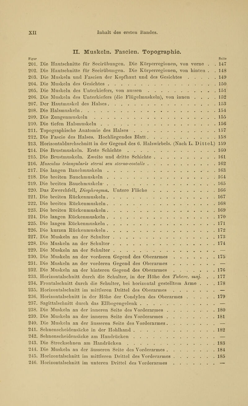 II. Muskeln. Pascien. Topographie. Figur Seite 201. Die Haiitsclmitte für Secirübungen. Die Körperregionen, von vorne . . 147 202. Die Hautschnitte für Secirübungen. Die Körperregionen, von hinten . . 148 203. Die Muskeln und Fascien der Kopfhaut und des Gesichtes 149 204. Die Muskeln des Gesichtes 150 205. Die Muskeln des Unterkiefers, von aussen 151 206. Die Muskeln des Unterkiefers (die Flügelmuskeln), von innen .... 152 207. Der Hautmuskel des Halses 153 208. Die Halsmuskeln 154 209. Die Zungenmuskeln 155 210. Die tiefen Halsmuskeln 156 211. Topographische Anatomie des Halses 157 212. Die Fascie des Halses. Hochliegendes Blatt 158 213. Horizontaldurchschnitt in der Gegend des 6. Halswirbels. (Nach L. Dittel.) 159 214. Die Brustmuskeln. Erste Schichte IGO 215. Die Brustmuskeln. Zweite und dritte Schichte 161 216. Musculus triangularis sterni seu slerno-costalis 162 217. Die langen Bauchmuskeln 163 218. Die breiten Bauchmuskeln 1G4 219. Die breiten Bauchmuskeln- 165 220. Das Zwerchfell, Uiapliragma. Untere Fläche 166 221. Die breiten Rückenmuskeln 167 222. Die breiten Rückenmuskeln 168 223. Die breiten Rückenmuskeln 169 224. Die langen Rückenmuskeln 170 225. Die langen Rückenmuskeln . , 171 226. Die kurzen Rückenmuskeln 172 227. Die Muskeln an der Schulter 173 228. Die Muskeln an der Schulter 174 229. Die Muskeln an der Schulter — 230. Die Muskeln an der vorderen Gegend des Oberarmes 175 231. Die Muskeln an der vorderen Gegend des Oberarmes — 232. Die Muskeln an der hinteren Gegend des Oberarmes 176 233. Horizontalschnitt durch die Schulter, in der Plöhe des Tuherc. niaj. . . 177 234. Frontalschnitt durch die Schulter, bei horizontal gestelltem Arme . . . 178 235. Horizontalschnitt im mittleren Drittel des Oberarmes — 236. Horizontalschnitt in der Höhe der Condylen des Oberarmes 179 237. Sagittalschnitt durch das Ellbogengelenk — 238. Die Muskeln an der inneren Seite des Vorderarmes 180 239. Die Muskeln an der inneren Seite des Vorderarmes 181 240. Die Muskeln an der äusseren Seite des Vorderarmes — 241. Sehnenscheidensäcke in der Hohlhand 182 242. Sehnenscheidensäcke am Handrücken — 243. Die Strecksehnen am Handrücken 183 244. Die Muskeln an der äusseren Seite des Vorderarmes 184 245. Horizontalschnitt im mittleren Drittel des Vorderarmes 185 246. Horizontalschnitt im unteren Drittel des Vorderarmes —