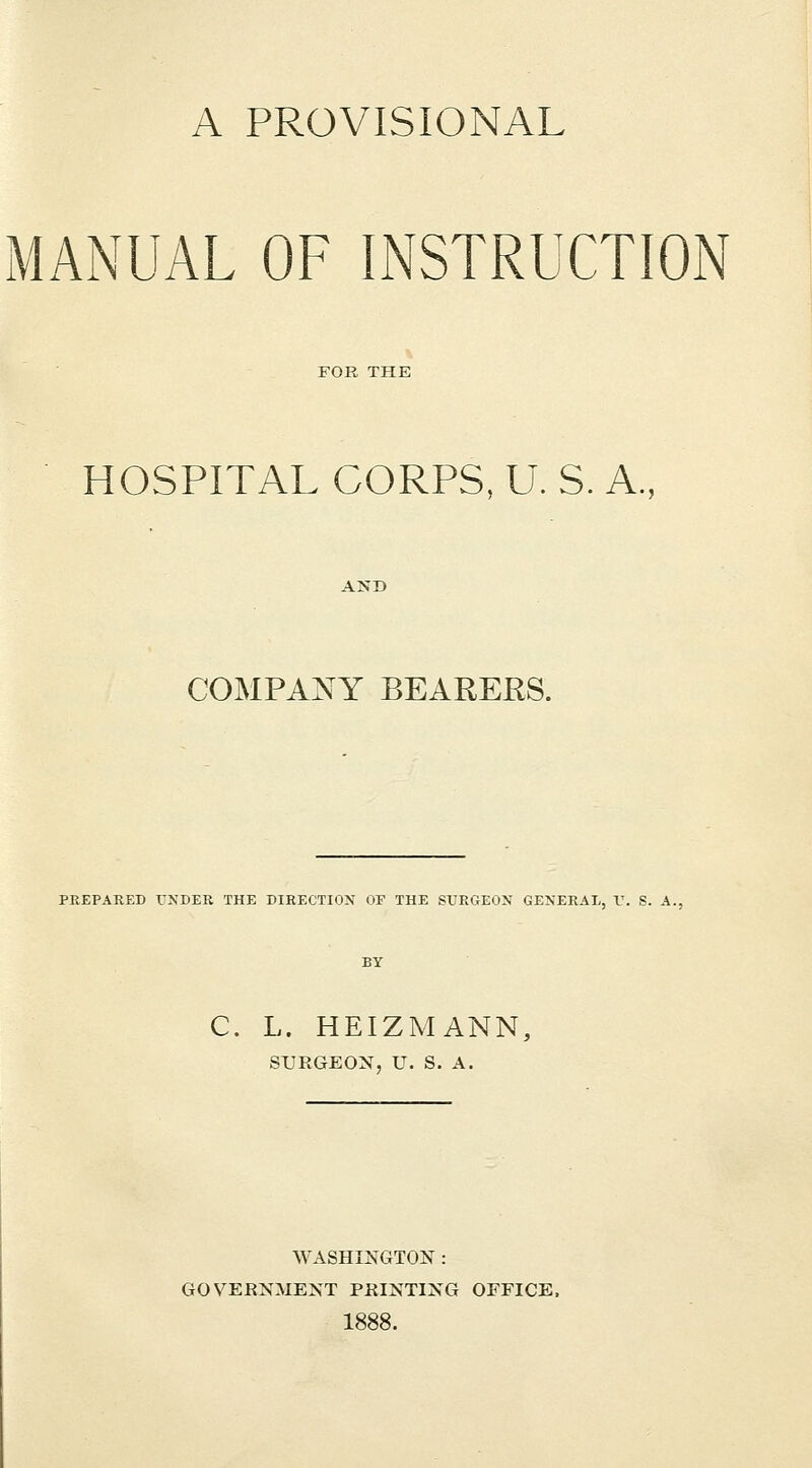 A PROVISIONAL MANUAL OF INSTRUCTION FOR THE HOSPITAL CORPS, U. S. A., COMPANY BEARERS. PREPARED VNDER THE DIRECTION OF THE SUROlJiN GENERAL, V. S. A. C. L. HEIZMANN, SURGEON, U. S. A. WASHINGTON : GOVERNMENT PRINTING OFFICE. 1888.