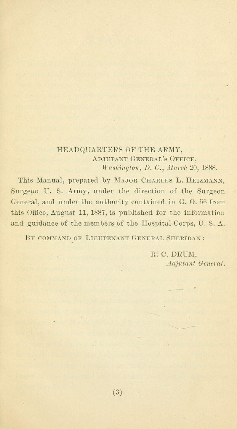 HEADQUARTERS OF THE ARMY, Adjutant General's Office, Washington, D. C, March 20, 1888. This Manual, prepared by Major Charles L. Heizmann, Surgeon U. S. Army, under the direction of the Surgeon General, and under the authority contained in G. O. 56 from this Office, August 11, 1887, is published for the information and guidance of the members of the Hospital Corps, U. S. A. By command of Lieutenant General Sheridan : R. C. DRUM, Adjutant General.