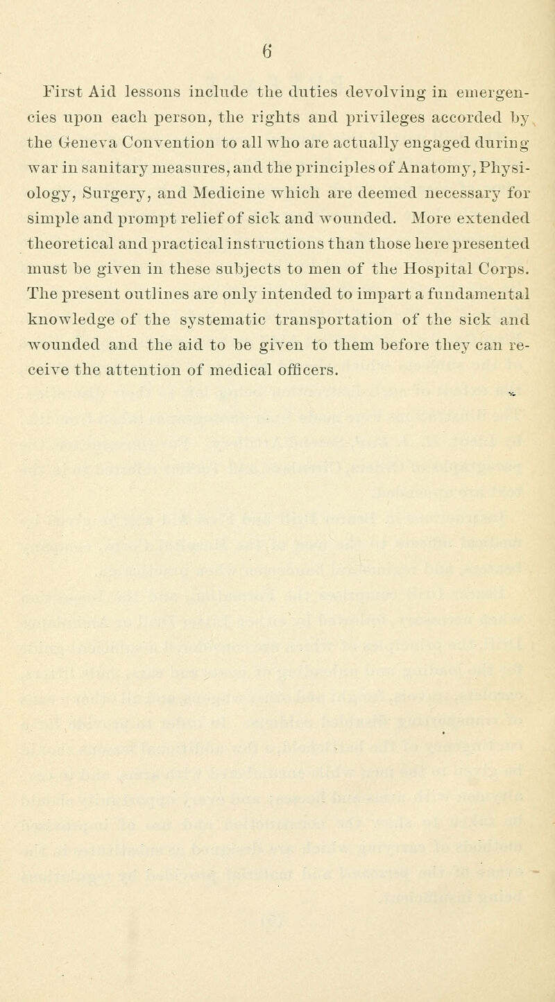 First Aid lessons include the duties devolving in emergen- cies upon each person, the rights and privileges accorded by the Geneva Convention to all who are actually engaged during war in sanitary measures, and the principles of Anatomy, Physi- ology, Surgery, and Medicine which are deemed necessary for simple and prompt relief of sick and wounded. More extended theoretical and practical instructions than those here presented must be given in these subjects to men of the Hospital Corps. The present outlines are only intended to impart a fundamental knowledge of the systematic transportation of the sick and wounded and the aid to be given to them before they can re- ceive the attention of medical officers.