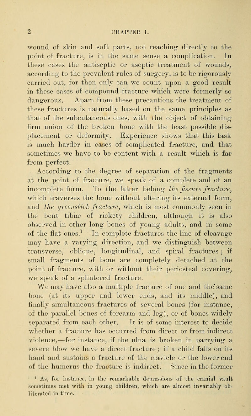 wound of skin and soft parts^ not reacliing directly to tlie point of fracture^ is in the same sense a complication. In these cases the antiseptic or aseptic treatment of wounds^ according to the prevalent rules of surgery^ is to be rigorously carried out, for then only can we count upon a good result in these cases 6f compound fracture which were formerly so dangerous. Apart from these precautions the treatment of these fractures is naturally based on the same principles as that of the subcutaneous ones, with the object of obtaining firm union of the broken bone with the least possible dis- placement or deformity. Experience shows that this task is much harder in cases of complicated fracture, and that sometimes we have to be content with a result which is far from perfect. According to the degree of separation of the fragments at the point of fracture, we speak of a complete and of an incomplete form. To the latter belong the fissure fradAire, which traverses the bone without altering its external form, and the green stich fracture, which is most commonly seen in the bent tibiae of rickety children, although it is also observed in other long bones of young adults, and in some of the flat ones.^ In complete fractures the line of cleavage may have a varying direction, and we distinguish between transverse, oblique, longitudinal, and spiral fractures ; if small fragments of bone are completely detached at the point of fracture, with or without their periosteal covering, we speak of a splintered fracture. We may have also a multiple fracture of one and the'same bone (at its upper and lower ends, and its middle), and finally simultaneous fractures of several bones (for instance, of the parallel bones of forearm and leg), or of bones widely separated from each other. It is of some interest to decide whether a fracture has occurred from direct or from indirect violence,—for instance, if the ulna is broken in parrying a severe blow we have a direct fracture; if a child falls on its hand and sustains a fracture of the clavicle or the lower end of the humerus the fracture is indirect. Since in the former ' As, for instance, in the remarkable depressions of the cranial vault sometimes met with in young children, which are almost invariably ob- literated in time.