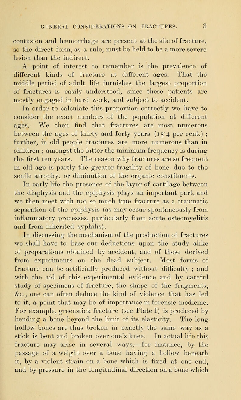 contusion and litemorrliage are present at the site of fracture^ so the direct forni^ as a rule^ must be held to be a more severe lesion than the indirect. A point of interest to remember is the prevalence of different kinds of fracture at different ages. That the middle period of adult life furnishes the largest proportion of fractures is easily understood^ since these patients are mostly engaged in hard work, and subject to accident. In order to calculate this proportion correctly we have to consider the exact numbers of the population at different ages. We then find that fractures are most numerous between the ages of thirty and forty years (i54 per cent.) ; further^ in old people fractures are more numerous than in children ; amongst the latter the minimum frequency is during the first ten years. The reason why fractures are so frequent in old age is partly the greater fragility of bone due to the senile atrophy^ or diminution of the organic constituents. In early life the presence of the layer of cartilage between the diaphysis and the epiphysis plays an important part^ and we then meet with not so much true fracture as a traumatic separation of the epiphysis (as may occur spontaneously from inflammatory processes^ particularly from acute osteomyelitis and from inherited syphilis). In discussing the mechanism of the production of fractures we shall have to base our deductions upon the study alike of preparations obtained by accident^ and of those derived from experiments on the dead subject. Most forms of fracture can be artificially produced without difficulty ; and with the aid of this experimental evidence and by careful study of specimens of fracture^ the shape of the fragments^ ■ &c., one can often deduce the kind of violence that has led to itj a point that may be of importance in forensic medicine. For example^ greenstick fracture (see Plate I) is produced by bending a bone beyond the limit of its elasticity. The long hollow bones are thus broken in exactly the same way as a stick is bent and broken over one's knee. In actual life this fracture may arise in several ways,—for instance, by the passage of a weight over a bone having a hollow beneath it, by a violent strain on a bone which is fixed at one end, and by pressure in the longitudinal direction on a bone which