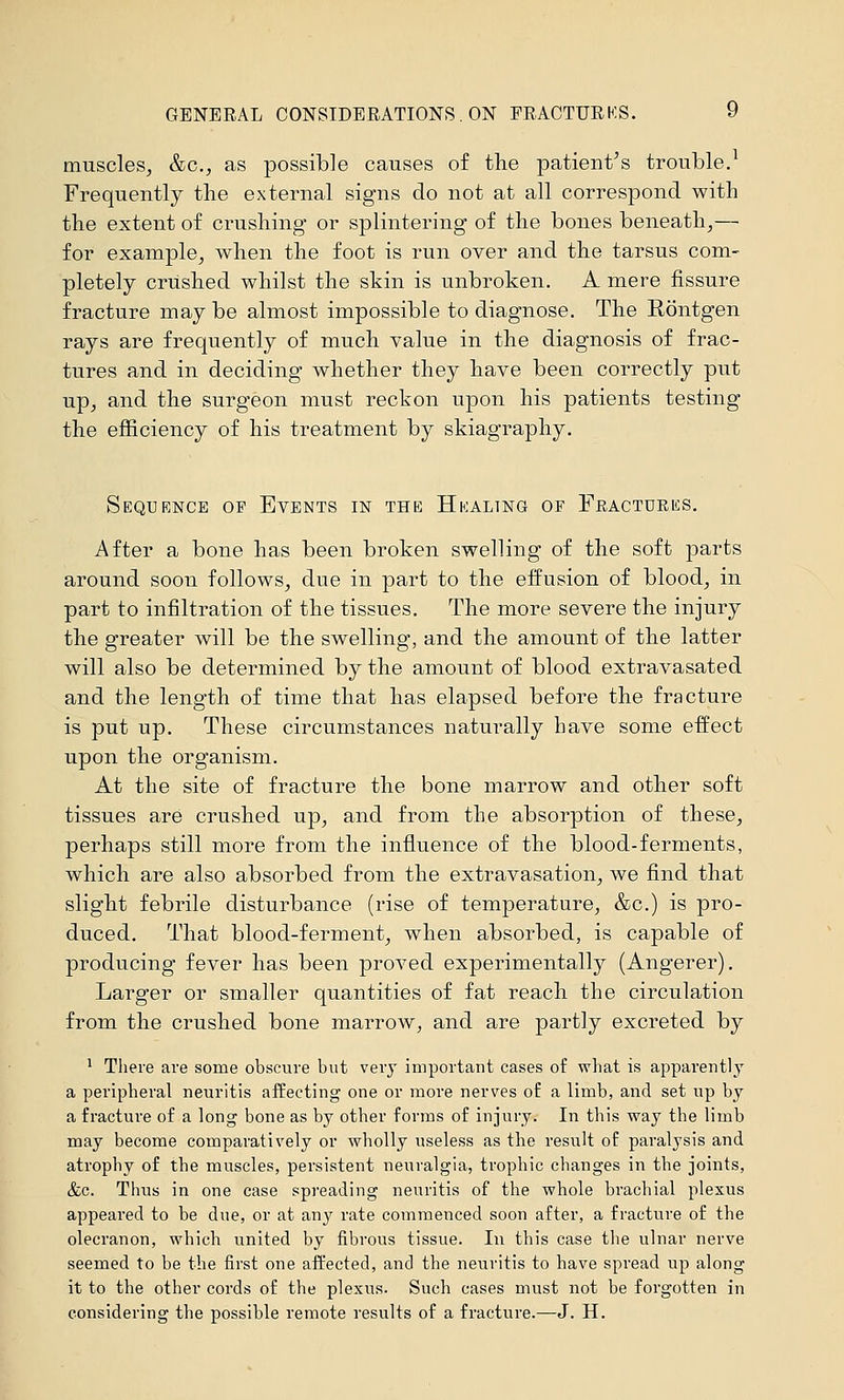 GENERAL CONSIDERATIONS , ON FRACTURKS. 9 muscles, &c., as possible causes of the patient's trouble.^ Frequently the external signs do not at all correspond with the extent of crushing- or splintering of the bones beneath,— for example, when the foot is run over and the tarsus com- pletely crushed whilst the skin is unbroken. A mere fissure fracture may be almost impossible to diagnose. The Röntgen rays are frequently of much value in the diagnosis of frac- tures and in deciding whether they have been correctly put up, and the surgeon must reckon upon his patients testing the efficiency of his treatment by skiagraphy. Sequence of Events in the Hkaltng of Feactuees. After a bone has been broken swelling of the soft parts around soon follows, due in part to the effusion of blood, in part to infiltration of the tissues. The more severe the injury the greater will be the swelling, and the amount of the latter will also be determined by the amount of blood extravasated and the length of time that has elapsed before the fracture is put up. These circumstances naturally have some effect upon the organism. At the site of fracture the bone marrow and other soft tissues are crushed up, and from the absorption of these, perhaps still more from the influence of the blood-ferments, which are also absorbed from the extravasation, we find that slight febrile disturbance (rise of temperature, &c.) is pro- duced. That blood-ferment, when absorbed, is capable of prodvicing fever has been proved experimentally (Angerer). Larger or smaller quantities of fat reach the circulation from the crushed bone marrow, and are partly excreted by ' There are some obscure but very important cases of what is apparently a peripheral neuritis affecting one or more nerves of a limb, and set up by a fracture of a long bone as by other forms of injury. In this way the limb may become comparatively or wholly useless as the result of paralysis and atrophy of the muscles, persistent neuralgia, trophic changes in the joints, &c. Thus in one case spreading neuritis of the whole brachial plexus appeared to be due, or at any rate commenced soon after, a fracture of the olecranon, which united by fibrous tissue. In this case the ulnar nerve seemed to be the first one affected, and the neuritis to have spread up along it to the other cords of the plexus. Such cases must not be forgotten in considering the possible remote results of a fracture.—J. H.