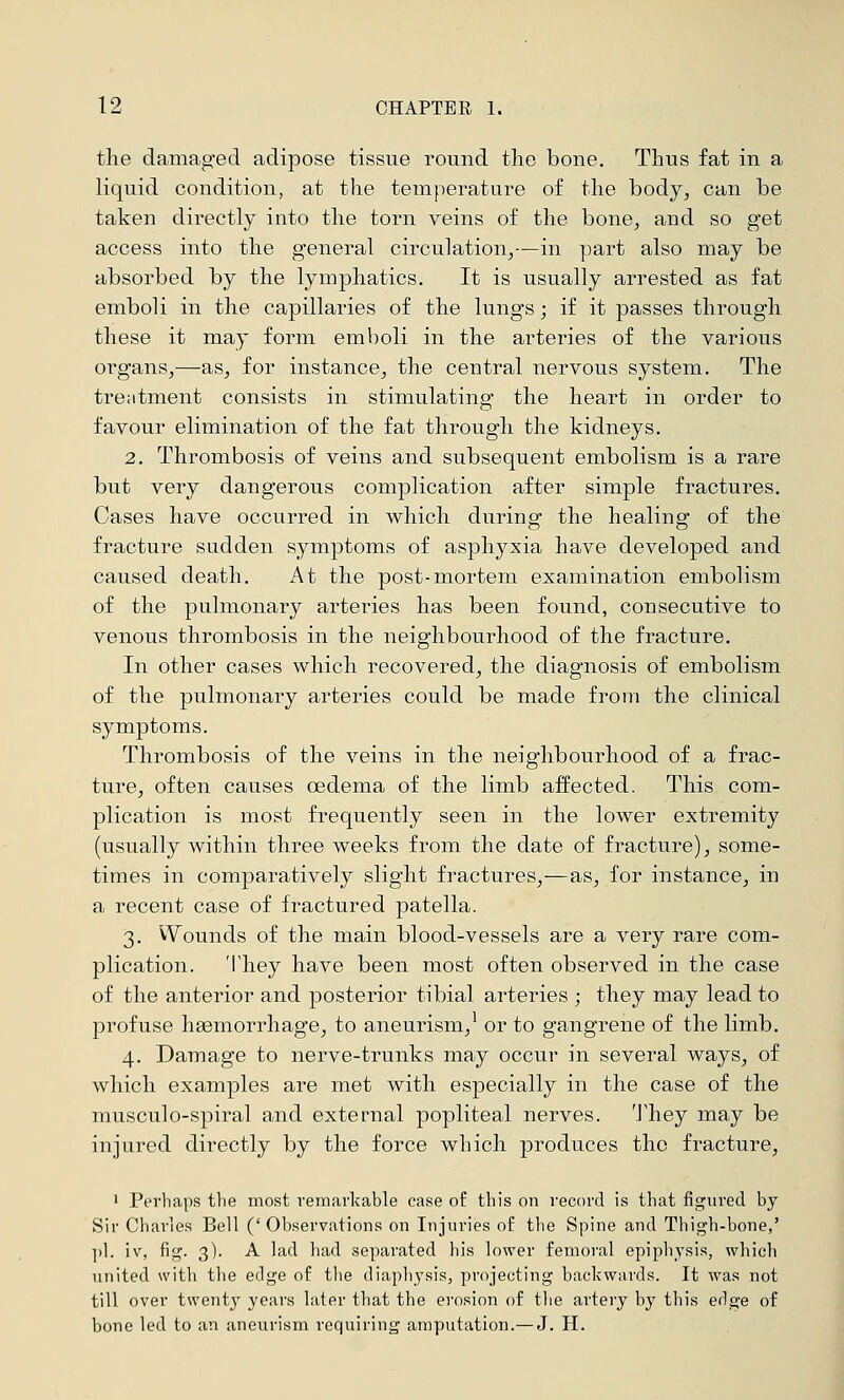 the damaged adipose tissue round tlio bone. Thus fat in a liquid condition, at the temperature of the body, can be taken dii-ectly into the torn veins of the bone, and so get access into the general circulation,—in part also may be absorbed by the lymphatics. It is usually arrested as fat emboli in the capillaries of the lungs; if it passes through these it may form emboli in the arteries of the various organs,—as, for instance, the central nervous system. The tre;itment consists in stimulating the heart in order to favour elimination of the fat through the kidneys. 2. Thrombosis of veins and subsequent embolism is a rare but very dangerous complication after simple fractures. Cases have occurred in which during the healing of the fracture sudden symptoms of asphyxia have developed and caused death. At the post-mortem examination embolism of the pulmonary arteries has been found, consecutive to venous thrombosis in the neighbourhood of the fracture. In other cases which recovered, the diagnosis of embolism of the pulmonary arteries could be made from the clinical symptoms. Thrombosis of the veins in the neighbourhood of a frac- ture, often causes oedema of the limb aifected. This com- plication is most frequently seen in the lower extremity (usually within three weeks from the date of fracture), some- times in comparatively slight fractures,—as, for instance, in a recent case of fractured patella. 3. Wounds of the main blood-vessels are a very rare com- plication. They have been most often observed in the case of the anterior and posterior tibial arteries ; they may lead to profuse hgemorrhage, to aneurism,^ or to gangrene of the limb. 4. Damage to nerve-trunks may occur in several ways, of which examples are met with especially in the case of the musculo-spiral and external popliteal nerves. They may be injured directly by the force which produces the fracture, ' Perhaps the most remarkable case of this on record is that figured by Sir Charles Bell (' Observations on Injuries of the Spine and Thigh-bone,' |)1. iv, fig. 3). A lad had separated his lower femoral epiphysis, which united with the edge of the diaphysis, projecting backwards. It was not till over twenty years later that the erosion of the artery by this edge of bone led to an aneurism requiring amputation.— J. H.