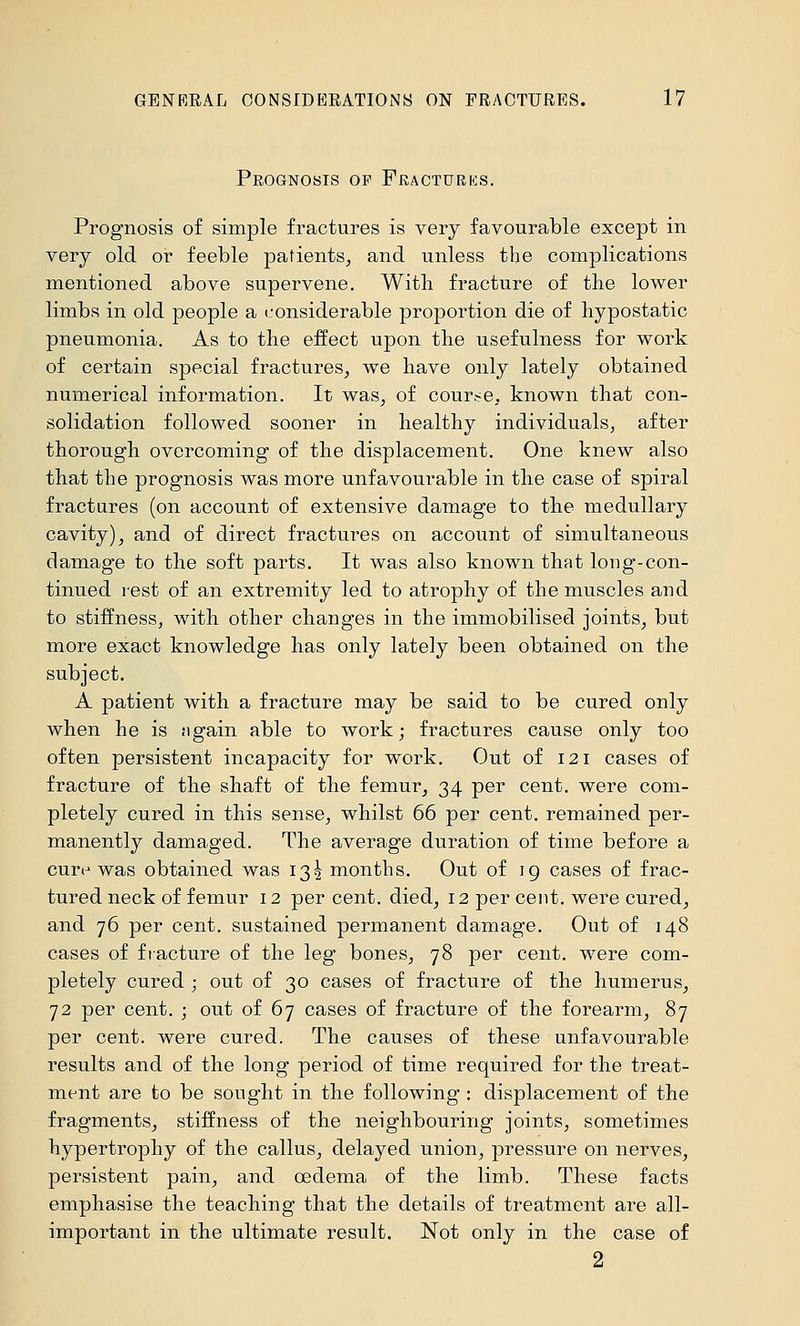 Prognosis of Fracturks. Prognosis of simple fractures is very favourable except in very old or feeble patients^ and unless the complications mentioned above supervene. With fracture of the lower limbs in old people a considerable proportion die of hypostatic pneumonia. As to the effect upon the usefulness for work of certain special fractures^ we have only lately obtained numerical information. It was, of course, known that con- solidation followed sooner in healthy individuals^ after thorough overcoming of the displacement. One knew also that the prognosis was more unfavourable in the case of spiral fractares (on account of extensive damage to the medullary cavity) J and of direct fractures on account of simultaneous damage to the soft parts. It was also known that long-con- tinued lest of an extremity led to atrophy of the muscles and to stiffness, with other changes in the immobilised joints, but more exact knowledge has only lately been obtained on the subject. A patient with a fracture may be said to be cured only when he is ngain able to work; fractures cause only too often persistent incapacity for work. Out of 121 cases of fracture of the shaft of the femur, 34 per cent, were com- pletely cured in this sense, whilst 66 per cent, remained per- manently damaged. The average duration of time before a cure was obtained was 13^ months. Out of ig cases of frac- tured neck of femur 12 per cent, died, 12 per cent, were cured, and 76 per cent, sustained permanent damage. Out of 148 cases of fracture of the leg bones, 78 per cent, were com- pletely cured ; out of 30 cases of fracture of the humerus, 72 per cent. ; out of 67 cases of fracture of the forearm, 87 per cent, were cured. The causes of these unfavourable results and of the long period of time required for the treat- ment are to be sought in the following : displacement of the fragments, stiffness of the neighbouring joints, sometimes hypertrophy of the callus, delayed union, pressure on nerves, persistent pain, and oedema of the limb. These facts emphasise the teaching that the details of treatment are all- important in the ultimate result. Not only in the case of 2