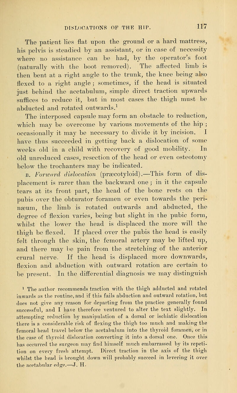 The patient lies flat upon the ground or a hard mattress, his pelvis is steadied by an assistant, or in case of necessity where no assistance can be had, by the operator's foot (naturally with the boot removed). The affected limb is then bent at a right angle to the trunk, the knee being also flexed to a right angle ; sometimes, if the head is situated just behind the acetabulum, simple direct traction upwards suffices to reduce it, but in most cases the thigh must be abducted and rotated outwards.^ The interposed capsule may form an obstacle to reduction, which may be overcome by various movements of the hip ; occasionally it may be necessary to divide it by incision. I have thus succeeded in getting back a dislocation of some weeks old in a child with recovery of good mobility. In old unreduced cases, resection of the head or even osteotomy below the trochanters may be indicated. B. Forward dislocation (preecotyloid).—This form of dis- placement is rarer than the backward one ; in it the capsule tears at its front part, the head of the bone rests on the pubis over the obturator foramen or even towards the peri- nteum, the limb is rotated outwards and abducted, the degree of flexion varies, being but slight in the pubic form, whilst the lower the head is displaced the more will the thigh be flexed. If placed over the pubis the head is easily felt through the skin, the femoral artery may be lifted up, and there may be pain from the stretching of the anterior crural nerve. If the head is displaced more downwards, flexion and abduction with outward rotation are certain to be present. In the differential diagnosis we may distinguish 1 The author recommends traction with the thigh adducted and rotated inwards as the routine, and if this fails abduction and outward rotation, but does not give any reason for departing from the practice generally found successful, and I have therefore ventured to alter the text slightly. In attempting reduction by manipulation of a dorsal or ischiatic dislocation there is a considerable risk of flexing the thigh too much and making the femoral head travel below the acetabulum into the thyroid foramen, or in the case of thyroid dislocation converting it into a dorsal one. Once this has occurred the surgeon may find himself much embarrassed by its repeti- tion on every fresh attempt. Direct traction in the axis of the thigh whilst the bead is brought down will probably succeed in levering it over the acetabular edge.—J. H.