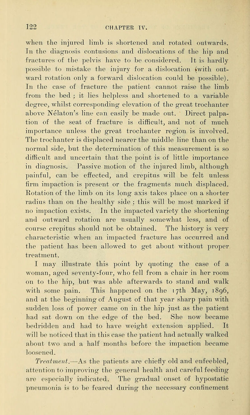 when the injured limb is shortened and rotated outwards. In the diagnosis contusions and dislocations of the hip and fractures of the pelvis have to be considered. It is hardly- possible to mistake the injury for a dislocation (with out- ward rotation only a forward dislocation could be possible). In the case of fracture the patient cannot raise the limb from the bed ; it lies helpless and shortened to a variable deg'ree, whilst corresponding elevation of the great trochanter above Nelaton^s line can easily be made out. Direct palpa- tion of the seat of fracture is difficult, and not of much importance unless the great trochanter region is involved. The trochanter is displaced nearer the middle line than on the normal side, but the determination of this measurement is so difficult and uncertain that the point is of little importance in diagnosis. Passive motion of the injured limb, although painful, can be effected, and crepitus will be felt unless firm impaction is present or the fragments much displaced, notation of the limb on its long axis takes place on a shorter radius than on the healthy side : this will be most marked if no impaction exists. In the impacted variety the shortening and outward rotation are usually somewhat less, and of course crepitus should not be obtained. The history is very characteristic when an impacted fracture has occurred and the patient has been allowed to get about without proper treatment. I may illustrate this point by quoting the case of a woman, aged seventy-four, who fell from a chair in her room on to the hip, but was able afterwards to stand and walk with some pain. This happened on the 17th May, 1896, and at the beginning of August of that year sharp pain with sudden loss of power came on in the hip just as the patient had sat down on the edge of the bed. She now became bedridden and had to have weight extension applied. It will be noticed that in this case the patient had actually walked about two and a half months before the impaction became loosened. Treatment.—^As the patients are chiefly old and enfeebled, attention to improving the general health and careful feeding are especially indicated. The gradual onset of hypostatic pneumonia is to be feared during the necessary confinement
