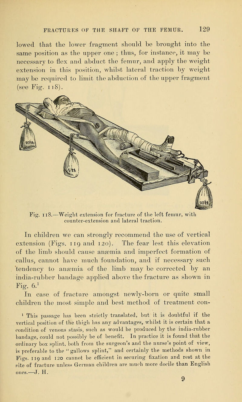 lowed that the lower fragment should be brought into the same position as the upper one ; thus, for instance, it may be necessary to flex and abduct the femur, and apply the weight extension in this position, whilst lateral traction by weight may be required to limit the abduction of the upper fragment (see Fig. 118). Fig. ii8.—Weight extension for fracture of the left femur, with counter-extension and lateral traction. In children we can strongly recommend the use of vertical extension (Figs, iig and 120). The fear lest this elevation of the limb should cause angemia and imperfect formation of callus, cannot have much foundation, and if necessary such 'tendency to anaemia of the limb may be corrected by an india-rubber bandage applied above the fracture as shown in Fig. 6.^ In case of fracture amongst newly-born or quite small children the most simple and best method of treatment con- 1 This passage has been strictly translated, but it is doubtful if the vertical position of the thigh has any advantages, whilst it is certain that a condition of venous stasis, such as would be produced by the india-rubber bandage, could not possibly be of benefit. In practice it is found that the ordinary box splint, both from the surgeon's and the nurse's point of view, is preferable to the gallows splint, and certainly the methods shown in Figs. 119 and 120 cannot be efficient in securing fixation and rest at the site of fracture unless German children are much more docile than English ones.—J. H.