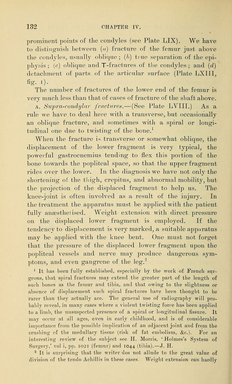 prominent points of tlie condyles (see Plate LIX). We have to distinguish between {<() fracture of the femur just above the condyles, usually oblique; {h) true separation of the epi- physis ; (c) oblique and T-fractures of the condyles; and [d) detachment of parts of the articular surface (Plate LXIil, %• 0- The number of fractures of the lower end of the femur is very much less than that of cases of fracture of the shaft above. A. Supra-condylar fractures.—(See Plate LYIII.) As a rule we have to deal here with a transverse, but occasionally an oblique fracture, and sometimes with a spiral or longi- tudinal one due to twisting of the bone.^ When the fracture is transverse or somewhat oblique, the displacement of the lower fragment is very typical, the powerful gastrocnemius tending to flex this portion of the bone towards the popliteal space, so that the upper fragment rides over the lower. In the diagnosis we have not only the shortening of the thigh, crepitus, and abnormal mobility, but the projection of the displaced fragment to help us. The knee-joint is often involved as a result of the injury. In the treatment the apparatus must be applied with the patient fully angesthetised. Weight extension with direct pressure on the displaced lower fragment is employed. If the tendency to displ.Mcement is very maTked, a suitable apparatus may be applied with the knee bent. One must not forget that the pressure of the displaced lower fragment upon the popliteal vessels and nerve may produce dangerous sym- ptoms, and even gangrene of the leg. ' It lias been fuUj established, especially by the work of French sur- geons, tbat spiral fractures may extend the i^reater part of the length of such bones as the femur and tibia, and that owing to the slightness or absence of displacement such spiral fractures have been thought to be rarer than they actually are. The general use of radiography will pro- bably reveal, in many cases where a violent twisting force has been applied to a limb, the unsuspected presence of a spiral or longitudinal fissure. It may occur at all ages, even in early childhood, and is of considerable importance from the possible implication of an adjacent joint and from the crushing of the medullary tissue (risk of fat embolism, &c.). For an interesting review of the subject see H. Morris, ' Holmes's System of Surgery,' vol i, pp. 1021 (femur) and 1044 (tibia).—J. H. 2 It is svu'prising that the writer dos not allude to the great value of division of the tendo Achillis in these cases. Weight extension can hardly