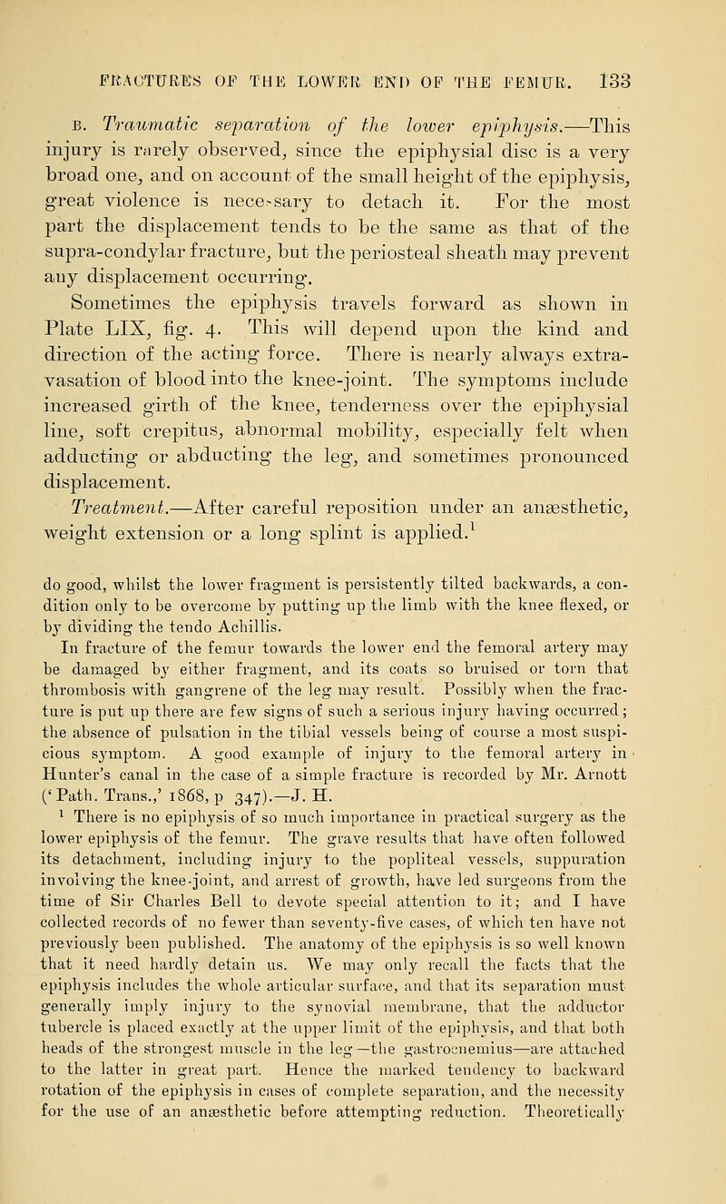 B. Traumatic sejyaration of the lower ep!phya-is.—This injury is rarely observed, since the epiphysial disc is a very broad onO;, and on account of the small height of the epiphysis, great violence is nece.-sary to detach it. For the most part the displacement tends to be the same as that of the supra-eondylar fracture, but the periosteal sheath may prevent any displacement occurring. Sometimes the epiphysis travels forward as shown in Plate LIX, fig. 4. This will depend upon the kind and direction of the acting force. There is nearly always extra- vasation of blood into the knee-joint. The symptoms include increased girth of the knee, tenderness over the epiphysial line, soft crepitus, abnormal mobility, especially felt when adducting or abducting the leg, and sometimes pronounced displacement. Treatment.—After careful reposition under an angesthetic, weight extension or a long splint is applied.^ do good, whilst the lower fragment is persistently tilted backwards, a con- dition only to be overcome by putting up the limb with the knee flexed, or by dividing the tendo Achillis. In fracture of the femur towards the lower end the femoral artery may be damaged by either fragment, and its coats so bruised or torn that thrombosis with gangrene of the leg may result. Possibly when the frac- ture is put up there are few signs of such a serious injury having occurred; the absence of pulsation in the tibial vessels being of course a most suspi- cious symptom. A good example of injury to the femoral artery in • Hunter's canal in the case of a simple fracture is recorded by Mr. Ariiott ('Path. Trans.,' 1868, p 347).—J. H. ^ There is no epiphysis of so much importance in practical surgery as the lower epiphysis of the femur. The grave results that have often followed its detachment, including injury to the popliteal vessels, suppuration involving the knee-joint, and arrest of growth, have led surgeons from the time of Sir Charles Bell to devote special attention to it; and I have collected records of no fewer than seventy-five cases, of which ten have not previously been published. The anatomy of the epiphysis is so well known that it need hardly detain us. We may only recall the facts that the epiphysis includes the whole articular surface, and that its separation must generally imply injury to the synovial membrane, that the adductor tubercle is placed exactly at the upper limit of the epiphysis, and that both heads of the strongest muscle in the leg—the gastrocnemius—are attached to the latter in great part. Hence the marked tendency to backward rotation of the epiphysis in cases of complete separation, and the necessity' for the use oF an anaesthetic before attempting reduction. Theoretically