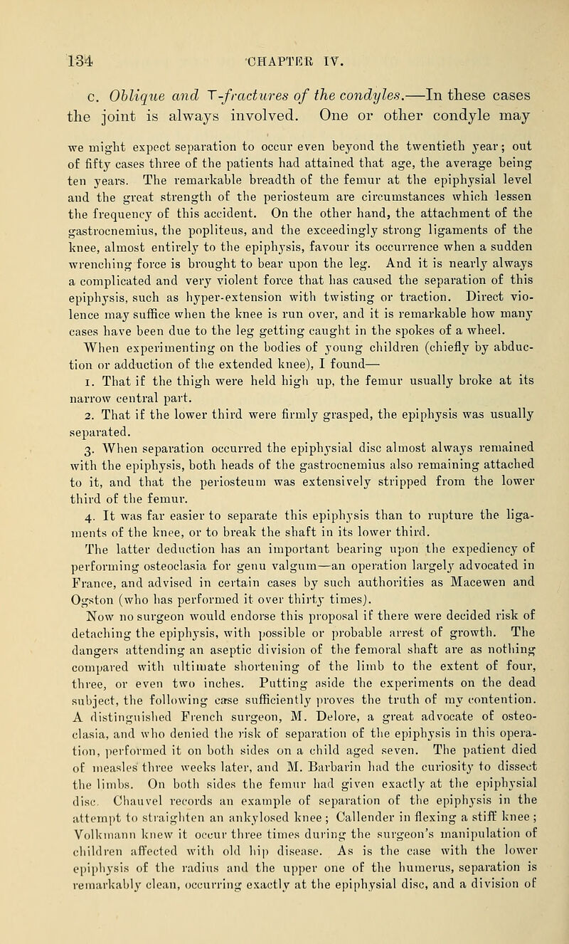 c. Obliqite and T-fradures of the condyles.—In these cases the joint is always involved. One or other condyle may we might expect separation to occur even beyond the twentieth year; out of fifty cases three of the patients had attained that age, the average being ten years. The remarkable breadth of the femur at the epiphysial level and the great strength of tlie periosteum are circumstances which lessen the frequency of this accident. On the other hand, the attachment of the gastrocnemius, the popliteus, and the exceedingly strong ligaments of the knee, almost entirely to the epiphysis, favour its occurrence when a sudden wrenching force is brought to bear upon the leg. And it is nearly always a complicated and very violent force that has caused the separation of this epiphysis, such as hyper-extension with twisting or traction. Direct vio- lence may suffice when the knee is run over, and it is remarkable how many cases have been due to the leg getting caught in the spokes of a wheel. When experimenting on the bodies of young children (chiefly by abduc- tion or adduction of tlie extended knee), I found— 1. That if the thigh were held high up, the femur usually broke at its narrow central part. 2. That if the lower third were firmly grasped, the epiphysis was usually separated. 3. When separation occurred the epiphysial disc almost always remained with the epiphysis, both heads of the gastrocnemius also remaining attached to it, and that the periosteum was extensively stripped from the lower third of the femur. 4. It was far easier to separate this epiphysis than to rupture the liga- ments of the knee, or to break the shaft in its lower third. The latter deduction has an important bearing upon the expediency of performing osteoclasia for genu valgum—an operation largely advocated in France, and advised in certain cases by such authorities as Macewen and Ogston (who has performed it over thirty timesj. Now no surgeon would endorse this proposal if there were decided risk of detaching the epiphysis, with possible or probable arrest of growth. The dangers attending an aseptic division of the femoral shaft are as nothing compared with ultimate shortening of the limb to the extent of four, three, or even two inches. Putting aside the experiments on the dead subject, the following ease sufficiently proves the truth of ray contention. A distinguislied Fi'ench surgeon, M. Delore, a great advocate of osteo- clasia, and who denied the risk of separation of the epiphysis in this opera- tion, performed it on both sides on a child aged seven. The patient died of measles three weeks later, and M. Barbarin had the curiosity to dissect the limbs. On both sides the femur had given exactly at the epiphysial disc. Chauvel records an example of separation of the epiphysis in the attempt to straighten an ankylosed knee; Callender in flexing a stiff knee; Volkinann knew it occur three times during the surgeon's manipulation of children affected with old hip disease. As is the case with the lower epiphysis of the radius and the upper one of the humerus, separation is remarkably clean, occurring exactly at the epiphysial disc, and a division of