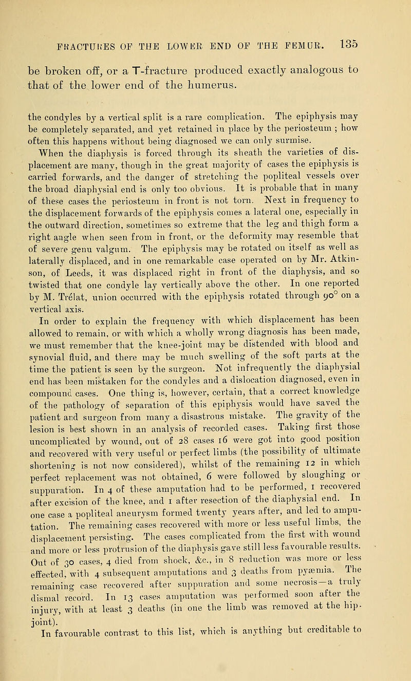 be broken off, or a T-fracture produced exactly analogous to that of the lower end of the humerus. the condyles by a vertical split is a rave complication. The epiphysis may be completely separated, and yet retained in place by the periosteum ; how often this happens without being diagnosed we can only surmise. When the diaphysis is forced through its sheath the varieties of dis- placement are many, though in the great majority of cases the epiphysis is carried forwards, and the danger of stretching the popliteal vessels over the broad diaphysial end is only too obvious. It is probable that in many of these cases the periosteum in front is not torn. Next in frequency to the displacement forwards of the epiphysis comes a lateral one, especially in the outward direction, sometimes so extreme that the leg and thigh form a right angle when seen from in front, or the deformity may resemble that of severe genu valgum. The epiphysis may be rotated on itself as well as laterally displaced, and in one remarkable case operated on by Mr. Atkin- son, of Leeds, it was displaced right in front of the diaphysis, and so twisted that one condyle lay vertically above the other. In one reported by M. Trelat, union occurred with the epiphysis rotated through 90° on a vertical axis. In order to explain the frequency with which displacement has been allowed to remain, or with which a wholly wrong diagnosis has been made, we must remember that the knee-joint may be distended with blood and synovial fluid, and there may be much swelling of the soft parts at the time the patient is seen by the surgeon. Not infrequently the diaphysial end has been mistaken for the condyles and a dislocation diagnosed, even in compound cases. One thing is, however, certain, that a correct knowledge of the pathology of separation of this epiphysis would have saved the patient and surgeon from many a disastrous mistake. The gravity of the lesion is best shown in an analysis of recorded cases. Taking first those uncomplicated by wound, out of 28 cases 16 were got into good position and recovered with very useful or perfect limbs (the possibility of ultimate shortening is not now considered), whilst of the remaining 12 in which perfect replacement was not obtained, 6 were followed by sloughing or suppuration. In 4 of these amputation had to be performed, i recovered after excision of the knee, and i after resection of the diaphysial end. In one case a popliteal aneurysm formed twenty years after, and led to ampu- tation. The remaining cases recovered with more or less useful limbs, the displacement persisting. The cases complicated from the first with wound and more or less protrusion of the diaphysis gave still less favourable results. Out of 30 cases, 4 died from shock, &c., in 8 reduction was more or less effected, with 4 subsequent amputations and 3 deaths from pyaemia. The remaining case recovered after suppuration and some necrosis —a truly dismal record. In 13 cases amputation was performed soon after the injury, with at least 3 deaths (in one the limb was removed at the hip. joint). In favourable contrast to this list, which is anything but creditable to