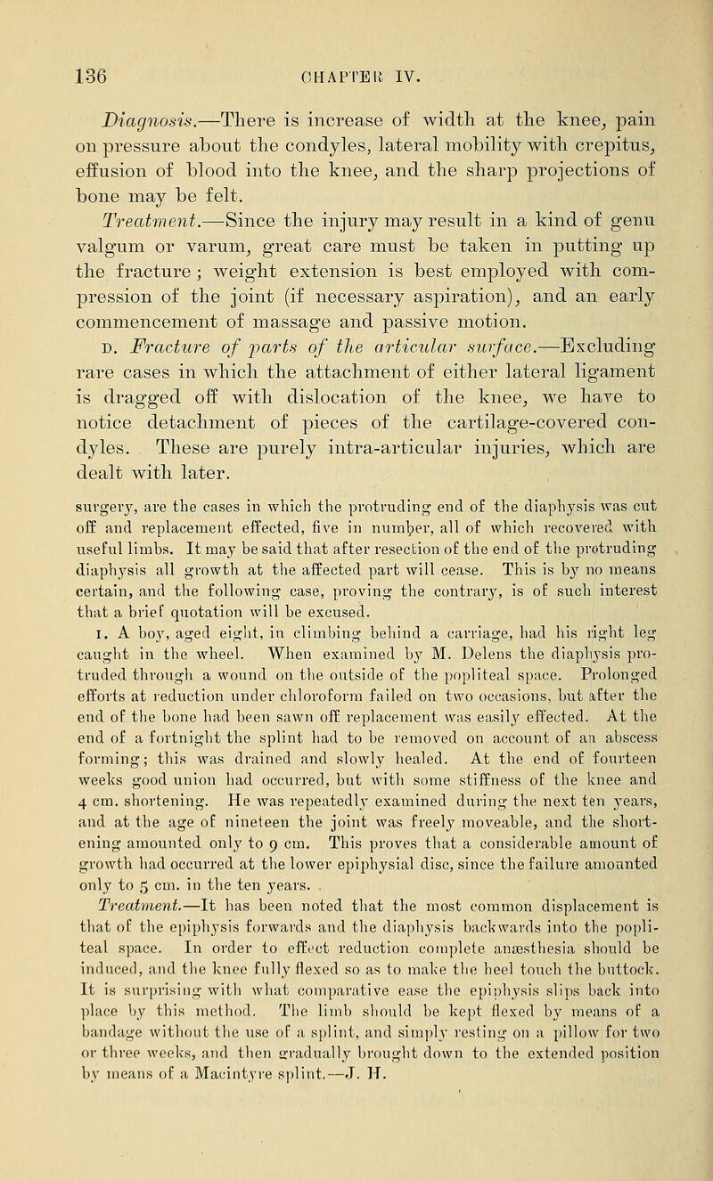 Diagnosis.—There is increase of width at the knee^ pain on pressure about the condyles, lateral mobility with crepitus^ effusion of blood into the knee^ and the sharp projections of bone may be felt. Treatment.—-Since the injury may result in a kind of genu valgum or varum, great care must be taken in putting up the fracture ; weight extension is best employed with com- pression of the joint (if necessary aspiration), and an early commencement of massage and passive motion. D. Fracture of j)arts of the articular surface.—Excluding rare cases in which the attachment of either lateral ligament is dragged off with dislocation of the knee, we hare to notice detachment of pieces of the cartilage-covered con- dyles. These are jDurely intra-articular injuries, which are dealt with later. surgery, are the cases in which the protruding end of the diaphysis was cut off and replacement effected, five in number, all of which recovered with useful limbs. It may he said that after resection of the end of the protruding diaphysis all growth at the affected part will cease. This is by no means certain, and the following case, proving the contrary, is of such interest that a brief quotation will be excused. I. A boy, aged eight, in climbing beliind a carriage, had his right leg caught in the wheel. When examined by M. Delens the diaphysis pro- truded through a wound on the outside of the popliteal space. Prolonged efforts at reduction under chloroform failed on two occasions, but after the end of the bone had been sawn off replacement was easil3r effected. At the end of a fortnight the splint had to be removed on account of an abscess forming; this was drained and slowly liealed. At the end of fourteen weeks good union had occurred, but with some stiffness of the knee and 4 cm. shortening. He was repeatedly examined during the next ten years, and at the age of nineteen the joint was freely moveable, and the short- ening amounted only to 9 cm. This proves that a considerable amount of growth had occurred at the lower epiphysial disc, since the failure amounted only to 5 cm. in the ten years. Treatment.—It has been noted that the most common displacement is that of the epiphysis forwards and the diaphysis backwards into tbe popli- teal space. In order to efft'ct reduction complete anaesthesia should be induced, and the knee fully flexed so as to make the heel touch the buttock. It is surprising with what comparative ease the epiphysis slips back into place by this method. The limb should be kept flexed by means of a bandage without the use of a splint, and simply resting on a pillow for two or three weeks, and then gradually brought down to the extended position by means of a Macintyre splint,—J. H.