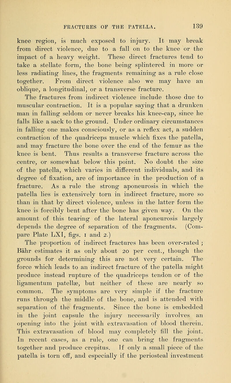 knee region^ is mucli exposed to injury. It may break from direct violence, due to a fall on to the knee or the impact of a heavy weight. These direct fractures tend to take a stellate form, the bone being splintered in more or less radiating lines, the fragments remaining as a rule close together. From direct violence also we may have an oblique, a longitudinal, or a transverse fracture. The fractures from indirect violence include those due to muscular contraction. It is a popular saying that a drunken man in falling seldom or never breaks his knee-cap, since he falls like a sack to the ground. Under ordinary circumstances in falling one makes consciously, or as a reflex act, a sudden contraction of the quadriceps muscle which fixes the patella, and may fracture the bone over the end of the femur as the knee is bent. Thus results a transverse fracture across the centre, or somewhat below this point. No doubt the size of the patella, which varies in different individuals, and its degree of fixation, are of importance in the production of a fracture. As a rule the strong aponeurosis in which the patella lies is extensively torn in indirect fracture, more so than in that by direct violence, unless in the latter form the knee is forcibly bent after the bone has given way. On the amount of this tearing of the lateral aponeurosis largely depends the degree of sepai^ation of the fragments. (Com- pare Plate LXr, figs, i and 2.) The proportion of indirect fractures has been over-rated ; Bahr estimates it as only about 20 per cent., though the grounds for determining this are not very certain. The force which leads to an indirect fracture of the patella might produce instead rupture of the quadriceps tendon or of the ligamentum patellae, but neither of these are nearly so common. The symptoms are very simple if the fracture runs through the middle of the bone, and is attended with separation of the fragments. Since the bone is embedded in the joint capsule the injury necessarily involves an opening into the joint with extravasation of blood therein. This extravasation of blood may completely fill the joint. In recent cases, as a rule, one can bring the fragments together and produce crepitus. If only a small piece of the patella is torn off, and especially if the periosteal investment